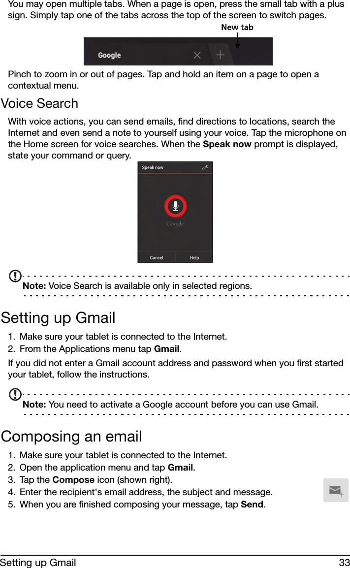 33Setting up GmailYou may open multiple tabs. When a page is open, press the small tab with a plus sign. Simply tap one of the tabs across the top of the screen to switch pages. New tabPinch to zoom in or out of pages. Tap and hold an item on a page to open a contextual menu.Voice SearchWith voice actions, you can send emails, find directions to locations, search the Internet and even send a note to yourself using your voice. Tap the microphone on the Home screen for voice searches. When the Speak now prompt is displayed, state your command or query. Note: Voice Search is available only in selected regions.Setting up Gmail1. Make sure your tablet is connected to the Internet.2. From the Applications menu tap Gmail.If you did not enter a Gmail account address and password when you first started your tablet, follow the instructions.Note: You need to activate a Google account before you can use Gmail.Composing an email1. Make sure your tablet is connected to the Internet.2. Open the application menu and tap Gmail.3. Tap the Compose icon (shown right).4. Enter the recipient&apos;s email address, the subject and message.5. When you are finished composing your message, tap Send.