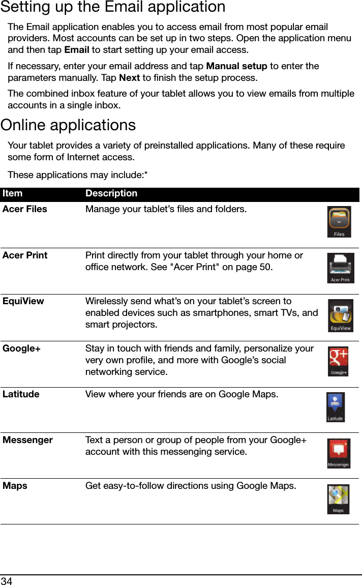 34Setting up the Email applicationThe Email application enables you to access email from most popular email providers. Most accounts can be set up in two steps. Open the application menu and then tap Email to start setting up your email access.If necessary, enter your email address and tap Manual setup to enter the parameters manually. Tap Next to finish the setup process.The combined inbox feature of your tablet allows you to view emails from multiple accounts in a single inbox.Online applicationsYour tablet provides a variety of preinstalled applications. Many of these require some form of Internet access.These applications may include:*Item DescriptionAcer Files Manage your tablet’s files and folders.Acer Print Print directly from your tablet through your home or office network. See &quot;Acer Print&quot; on page 50.EquiView Wirelessly send what’s on your tablet’s screen to enabled devices such as smartphones, smart TVs, and smart projectors.Google+ Stay in touch with friends and family, personalize your very own profile, and more with Google’s social networking service.Latitude View where your friends are on Google Maps.Messenger Text a person or group of people from your Google+ account with this messenging service.Maps Get easy-to-follow directions using Google Maps.