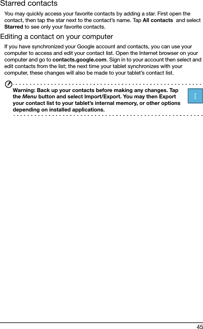 45Starred contactsYou may quickly access your favorite contacts by adding a star. First open the contact, then tap the star next to the contact’s name. Tap All contacts  and select Starred to see only your favorite contacts.Editing a contact on your computerIf you have synchronized your Google account and contacts, you can use your computer to access and edit your contact list. Open the Internet browser on your computer and go to contacts.google.com. Sign in to your account then select and edit contacts from the list; the next time your tablet synchronizes with your computer, these changes will also be made to your tablet’s contact list.Warning: Back up your contacts before making any changes. Tap the Menu button and select Import/Export. You may then Export your contact list to your tablet’s internal memory, or other options depending on installed applications.