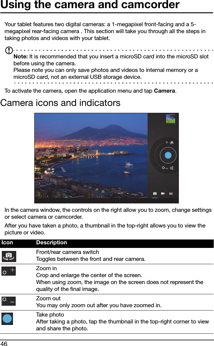 46Using the camera and camcorderYour tablet features two digital cameras: a 1-megapixel front-facing and a 5-megapixel rear-facing camera . This section will take you through all the steps in taking photos and videos with your tablet.Note: It is recommended that you insert a microSD card into the microSD slot before using the camera. Please note you can only save photos and videos to internal memory or a microSD card, not an external USB storage device.To activate the camera, open the application menu and tap Camera.Camera icons and indicatorsIn the camera window, the controls on the right allow you to zoom, change settings or select camera or camcorder.After you have taken a photo, a thumbnail in the top-right allows you to view the picture or video.Icon DescriptionFront/rear camera switch Toggles between the front and rear camera.Zoom in Crop and enlarge the center of the screen.  When using zoom, the image on the screen does not represent the quality of the final image.Zoom out You may only zoom out after you have zoomed in.Take photo After taking a photo, tap the thumbnail in the top-right corner to view and share the photo.