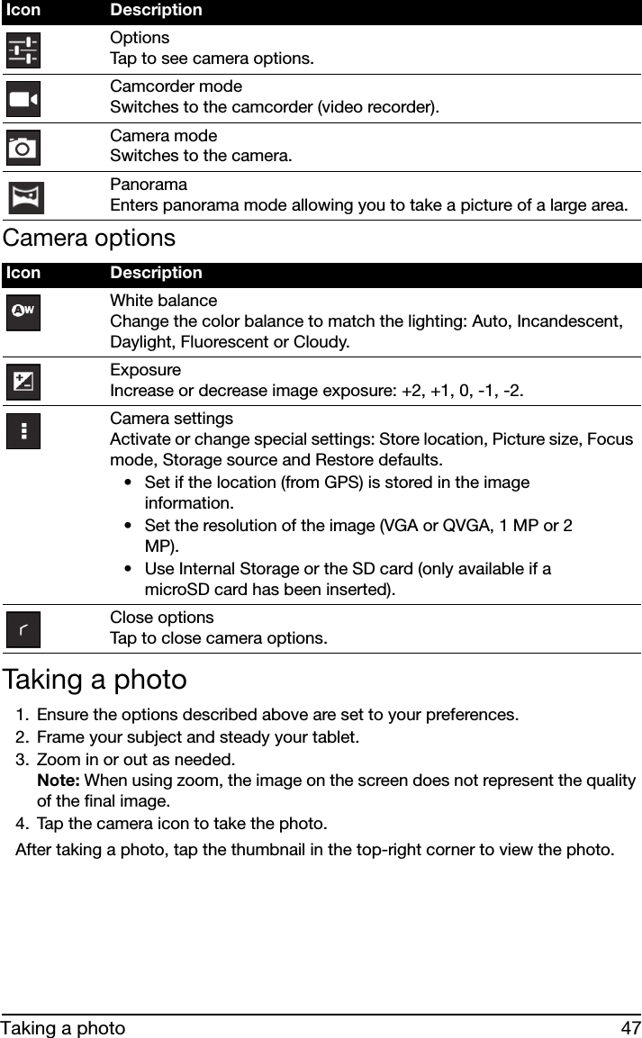 47Taking a photoCamera options• Set if the location (from GPS) is stored in the image information.• Set the resolution of the image (VGA or QVGA, 1 MP or 2 MP).• Use Internal Storage or the SD card (only available if a microSD card has been inserted).Taking a photo1. Ensure the options described above are set to your preferences.2. Frame your subject and steady your tablet.3. Zoom in or out as needed.  Note: When using zoom, the image on the screen does not represent the quality of the final image.4. Tap the camera icon to take the photo.After taking a photo, tap the thumbnail in the top-right corner to view the photo.Options Tap to see camera options.Camcorder mode Switches to the camcorder (video recorder).Camera mode Switches to the camera.Panorama Enters panorama mode allowing you to take a picture of a large area.Icon DescriptionWhite balance Change the color balance to match the lighting: Auto, Incandescent, Daylight, Fluorescent or Cloudy.Exposure Increase or decrease image exposure: +2, +1, 0, -1, -2.Camera settings Activate or change special settings: Store location, Picture size, Focus mode, Storage source and Restore defaults.Close options Tap to close camera options.Icon Description