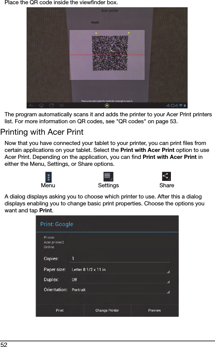 52Place the QR code inside the viewfinder box.The program automatically scans it and adds the printer to your Acer Print printers list. For more information on QR codes, see &quot;QR codes&quot; on page 53.Printing with Acer PrintNow that you have connected your tablet to your printer, you can print files from certain applications on your tablet. Select the Print with Acer Print option to use Acer Print. Depending on the application, you can find Print with Acer Print in either the Menu, Settings, or Share options.Menu Settings ShareA dialog displays asking you to choose which printer to use. After this a dialog displays enabling you to change basic print properties. Choose the options you want and tap Print.