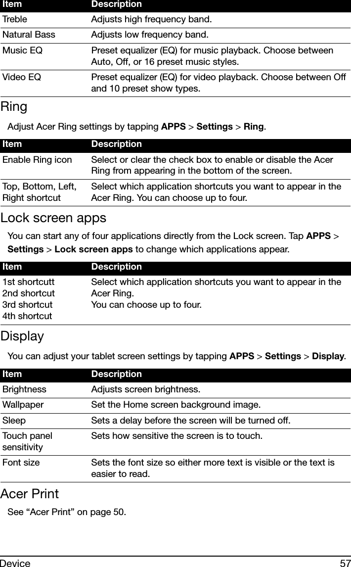 57DeviceRingAdjust Acer Ring settings by tapping APPS &gt; Settings &gt; Ring.Lock screen appsYou can start any of four applications directly from the Lock screen. Tap APPS &gt; Settings &gt; Lock screen apps to change which applications appear.DisplayYou can adjust your tablet screen settings by tapping APPS &gt; Settings &gt; Display.Acer PrintSee “Acer Print” on page 50.Treble Adjusts high frequency band.Natural Bass Adjusts low frequency band.Music EQ Preset equalizer (EQ) for music playback. Choose between Auto, Off, or 16 preset music styles.Video EQ Preset equalizer (EQ) for video playback. Choose between Off and 10 preset show types.Item DescriptionEnable Ring icon Select or clear the check box to enable or disable the Acer Ring from appearing in the bottom of the screen.Top, Bottom, Left, Right shortcutSelect which application shortcuts you want to appear in the Acer Ring. You can choose up to four.Item Description1st shortcutt 2nd shortcut 3rd shortcut 4th shortcutSelect which application shortcuts you want to appear in the Acer Ring. You can choose up to four.Item DescriptionBrightness Adjusts screen brightness.Wallpaper Set the Home screen background image.Sleep Sets a delay before the screen will be turned off.Touch panel sensitivitySets how sensitive the screen is to touch.Font size Sets the font size so either more text is visible or the text is easier to read.Item Description