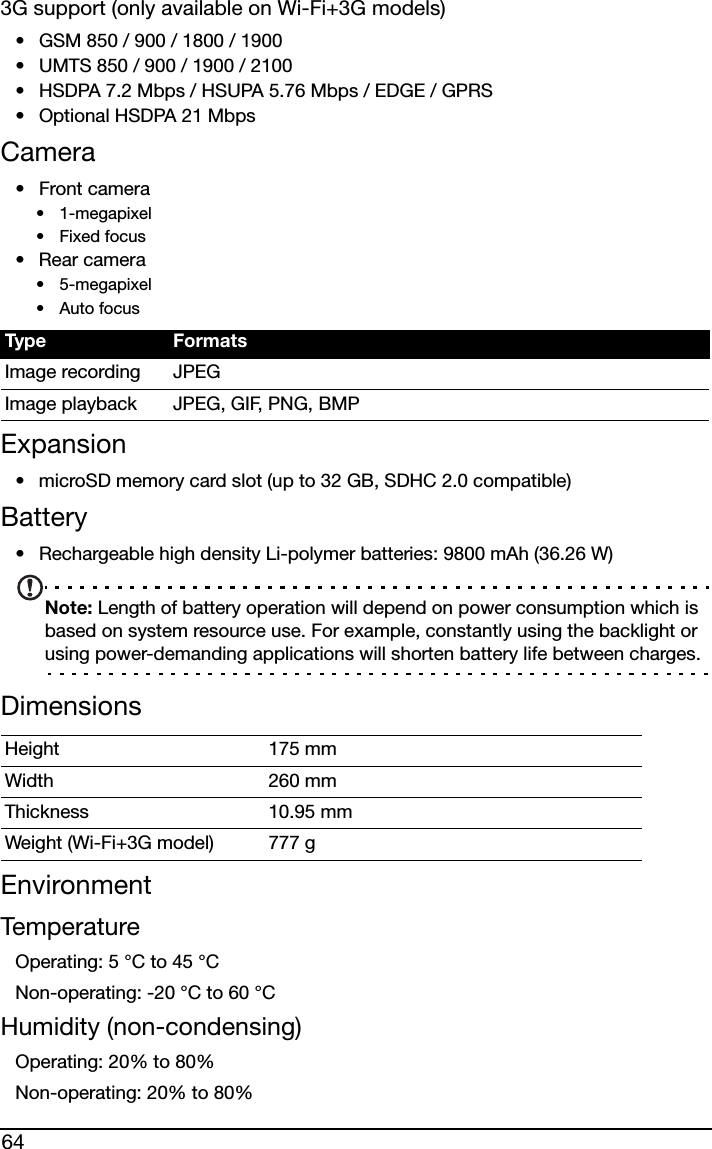 643G support (only available on Wi-Fi+3G models)• GSM 850 / 900 / 1800 / 1900• UMTS 850 / 900 / 1900 / 2100• HSDPA 7.2 Mbps / HSUPA 5.76 Mbps / EDGE / GPRS• Optional HSDPA 21 MbpsCamera•Front camera• 1-megapixel•Fixed focus• Rear camera• 5-megapixel•Auto focusExpansion• microSD memory card slot (up to 32 GB, SDHC 2.0 compatible)Battery• Rechargeable high density Li-polymer batteries: 9800 mAh (36.26 W)Note: Length of battery operation will depend on power consumption which is based on system resource use. For example, constantly using the backlight or using power-demanding applications will shorten battery life between charges.DimensionsEnvironmentTemperatureOperating: 5 °C to 45 °CNon-operating: -20 °C to 60 °CHumidity (non-condensing)Operating: 20% to 80%Non-operating: 20% to 80%Type FormatsImage recording JPEGImage playback JPEG, GIF, PNG, BMPHeight 175 mm Width 260 mmThickness 10.95 mm Weight (Wi-Fi+3G model) 777 g