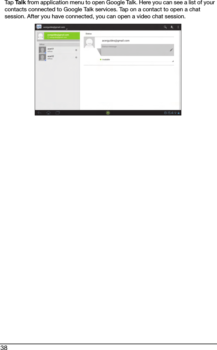 38Tap Ta l k  from application menu to open Google Talk. Here you can see a list of your contacts connected to Google Talk services. Tap on a contact to open a chat session. After you have connected, you can open a video chat session.