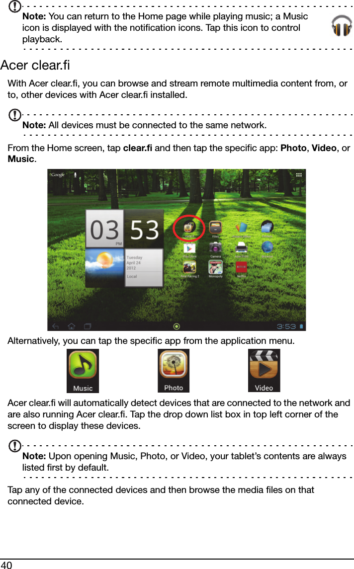 40Note: You can return to the Home page while playing music; a Music icon is displayed with the notification icons. Tap this icon to control playback.Acer clear.fiWith Acer clear.fi, you can browse and stream remote multimedia content from, or to, other devices with Acer clear.fi installed.Note: All devices must be connected to the same network. From the Home screen, tap clear.fi and then tap the specific app: Photo, Video, or Music. Alternatively, you can tap the specific app from the application menu. Acer clear.fi will automatically detect devices that are connected to the network and are also running Acer clear.fi. Tap the drop down list box in top left corner of the screen to display these devices.Note: Upon opening Music, Photo, or Video, your tablet’s contents are always listed first by default.Tap any of the connected devices and then browse the media files on that connected device.