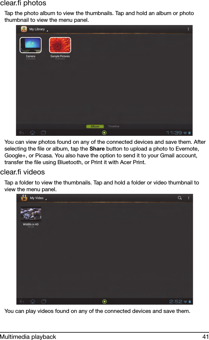 41Multimedia playbackclear.fi photosTap the photo album to view the thumbnails. Tap and hold an album or photo thumbnail to view the menu panel.You can view photos found on any of the connected devices and save them. After selecting the file or album, tap the Share button to upload a photo to Evernote, Google+, or Picasa. You also have the option to send it to your Gmail account, transfer the file using Bluetooth, or Print it with Acer Print.clear.fi videosTap a folder to view the thumbnails. Tap and hold a folder or video thumbnail to view the menu panel. You can play videos found on any of the connected devices and save them.