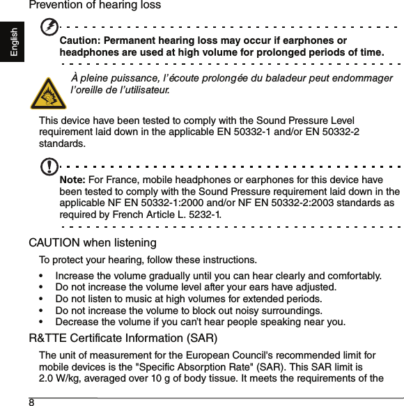 8EnglishPrevention of hearing lossCaution: Permanent hearing loss may occur if earphones or headphones are used at high volume for prolonged periods of time.À pleine puissance, l’écoute prolongée du baladeur peut endommager l’oreille de l’utilisateur.This device have been tested to comply with the Sound Pressure Level requirement laid down in the applicable EN 50332-1 and/or EN 50332-2 standards.Note: For France, mobile headphones or earphones for this device have been tested to comply with the Sound Pressure requirement laid down in the applicable NF EN 50332-1:2000 and/or NF EN 50332-2:2003 standards as required by French Article L. 5232-1.CAUTION when listeningTo protect your hearing, follow these instructions.• Increase the volume gradually until you can hear clearly and comfortably.• Do not increase the volume level after your ears have adjusted.• Do not listen to music at high volumes for extended periods.• Do not increase the volume to block out noisy surroundings.• Decrease the volume if you can’t hear people speaking near you.R&amp;TTE Certificate Information (SAR)The unit of measurement for the European Council&apos;s recommended limit for mobile devices is the &quot;Specific Absorption Rate&quot; (SAR). This SAR limit is 2.0 W/kg, averaged over 10 g of body tissue. It meets the requirements of the 