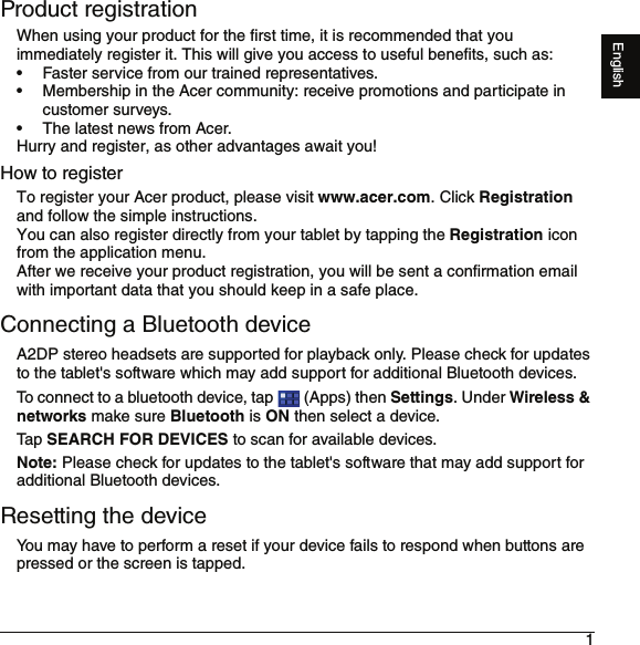 1EnglishProduct registrationWhen using your product for the first time, it is recommended that you immediately register it. This will give you access to useful benefits, such as:• Faster service from our trained representatives.• Membership in the Acer community: receive promotions and participate in customer surveys.• The latest news from Acer.Hurry and register, as other advantages await you!How to registerTo register your Acer product, please visit www.acer.com. Click Registration and follow the simple instructions.You can also register directly from your tablet by tapping the Registration icon from the application menu.After we receive your product registration, you will be sent a confirmation email with important data that you should keep in a safe place.Connecting a Bluetooth deviceA2DP stereo headsets are supported for playback only. Please check for updates to the tablet&apos;s software which may add support for additional Bluetooth devices. To connect to a bluetooth device, tap   (Apps) then Settings. Under Wireless &amp; networks make sure Bluetooth is ON then select a device.Ta p SEARCH FOR DEVICES to scan for available devices.Note: Please check for updates to the tablet&apos;s software that may add support for additional Bluetooth devices.Resetting the deviceYou may have to perform a reset if your device fails to respond when buttons are pressed or the screen is tapped.