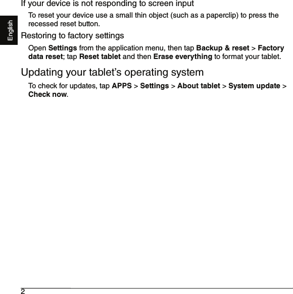 2EnglishIf your device is not responding to screen inputTo reset your device use a small thin object (such as a paperclip) to press the recessed reset button.Restoring to factory settingsOpen Settings from the application menu, then tap Backup &amp; reset &gt; Factory data reset; tap Reset tablet and then Erase everything to format your tablet.Updating your tablet’s operating systemTo check for updates, tap APPS &gt; Settings &gt; About tablet &gt; System update &gt; Check now.