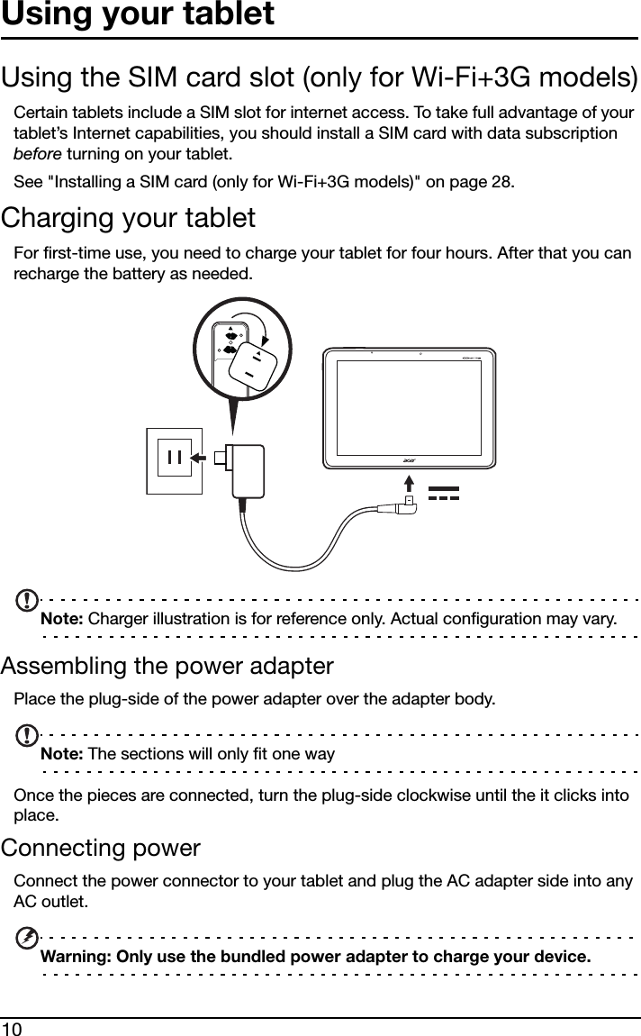 10Using your tabletUsing the SIM card slot (only for Wi-Fi+3G models)Certain tablets include a SIM slot for internet access. To take full advantage of your tablet’s Internet capabilities, you should install a SIM card with data subscription before turning on your tablet. See &quot;Installing a SIM card (only for Wi-Fi+3G models)&quot; on page 28.Charging your tabletFor first-time use, you need to charge your tablet for four hours. After that you can recharge the battery as needed.Note: Charger illustration is for reference only. Actual configuration may vary.Assembling the power adapterPlace the plug-side of the power adapter over the adapter body.Note: The sections will only fit one wayOnce the pieces are connected, turn the plug-side clockwise until the it clicks into place.Connecting powerConnect the power connector to your tablet and plug the AC adapter side into any AC outlet.Warning: Only use the bundled power adapter to charge your device.