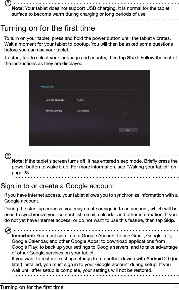 11Turning on for the first timeNote: Your tablet does not support USB charging. It is normal for the tablet surface to become warm during charging or long periods of use.Turning on for the first timeTo turn on your tablet, press and hold the power button until the tablet vibrates. Wait a moment for your tablet to bootup. You will then be asked some questions before you can use your tablet.To start, tap to select your language and country, then tap Start. Follow the rest of the instructions as they are displayed. Note: If the tablet’s screen turns off, it has entered sleep mode. Briefly press the power button to wake it up. For more information, see &quot;Waking your tablet&quot; on page 23Sign in to or create a Google accountIf you have Internet access, your tablet allows you to synchronize information with a Google account.During the start-up process, you may create or sign in to an account, which will be used to synchronize your contact list, email, calendar and other information. If you do not yet have Internet access, or do not want to use this feature, then tap Skip.Important: You must sign in to a Google Account to use Gmail, Google Talk, Google Calendar, and other Google Apps; to download applications from Google Play; to back up your settings to Google servers; and to take advantage of other Google services on your tablet. If you want to restore existing settings from another device with Android 2.0 (or later) installed, you must sign in to your Google account during setup. If you wait until after setup is complete, your settings will not be restored. 