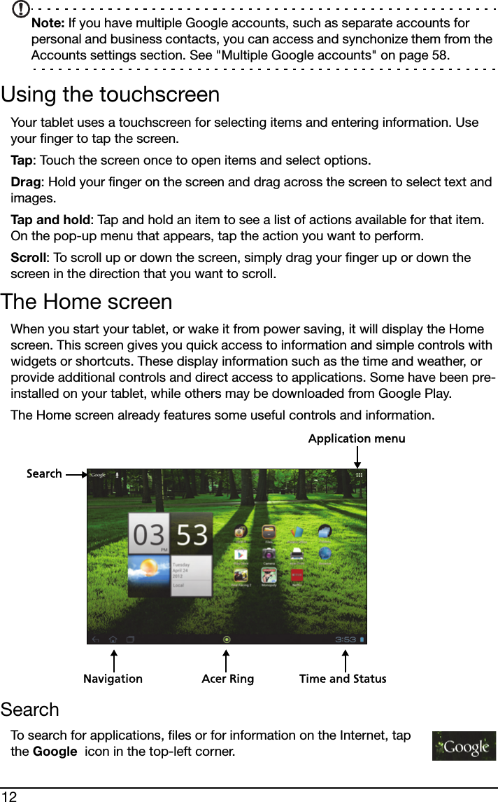 12Note: If you have multiple Google accounts, such as separate accounts for personal and business contacts, you can access and synchonize them from the Accounts settings section. See &quot;Multiple Google accounts&quot; on page 58.Using the touchscreenYour tablet uses a touchscreen for selecting items and entering information. Use your finger to tap the screen.Ta p : Touch the screen once to open items and select options.Drag: Hold your finger on the screen and drag across the screen to select text and images.Tap and hold: Tap and hold an item to see a list of actions available for that item. On the pop-up menu that appears, tap the action you want to perform.Scroll: To scroll up or down the screen, simply drag your finger up or down the screen in the direction that you want to scroll.The Home screenWhen you start your tablet, or wake it from power saving, it will display the Home screen. This screen gives you quick access to information and simple controls with widgets or shortcuts. These display information such as the time and weather, or provide additional controls and direct access to applications. Some have been pre-installed on your tablet, while others may be downloaded from Google Play.The Home screen already features some useful controls and information.SearchNavigationApplication menuTime and StatusAcer RingSearchTo search for applications, files or for information on the Internet, tap the Google  icon in the top-left corner.