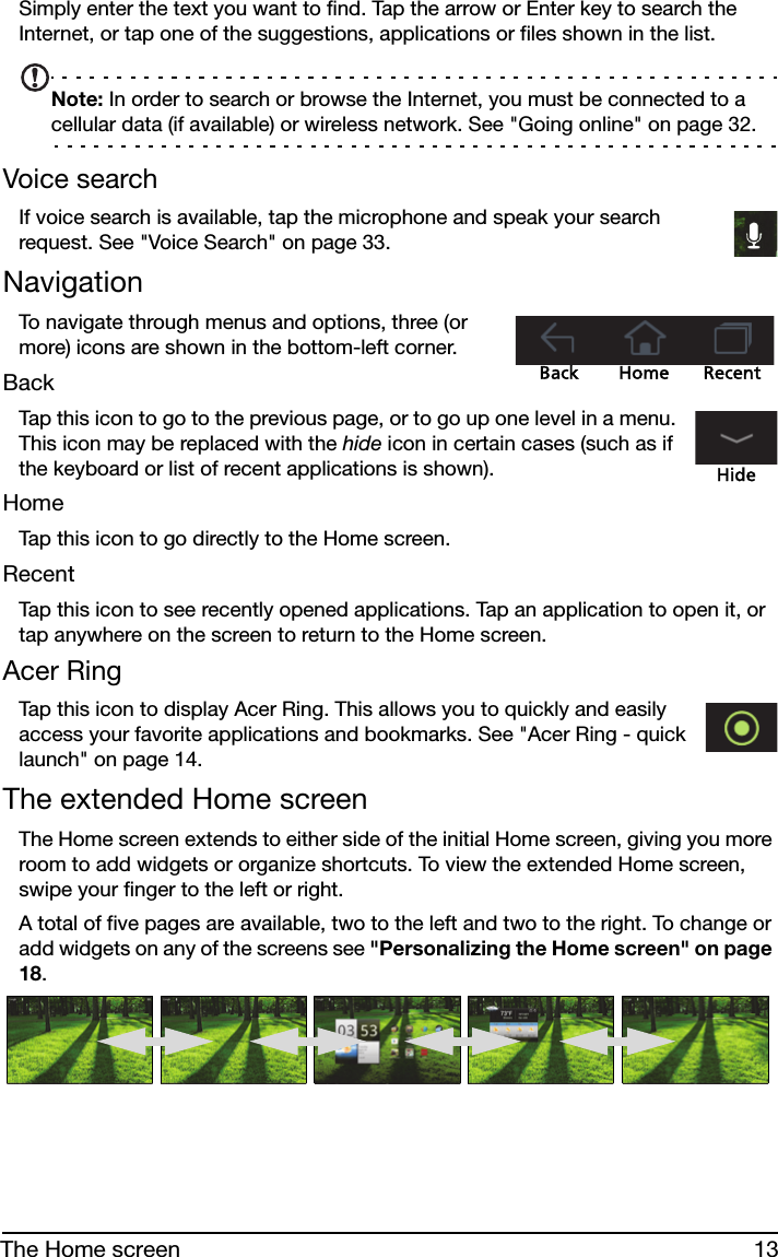 13The Home screenSimply enter the text you want to find. Tap the arrow or Enter key to search the Internet, or tap one of the suggestions, applications or files shown in the list.Note: In order to search or browse the Internet, you must be connected to a cellular data (if available) or wireless network. See &quot;Going online&quot; on page 32.Voice searchIf voice search is available, tap the microphone and speak your search request. See &quot;Voice Search&quot; on page 33.NavigationBack Home RecentTo navigate through menus and options, three (or more) icons are shown in the bottom-left corner.BackTap this icon to go to the previous page, or to go up one level in a menu. This icon may be replaced with the hide icon in certain cases (such as if the keyboard or list of recent applications is shown).HideHomeTap this icon to go directly to the Home screen.RecentTap this icon to see recently opened applications. Tap an application to open it, or tap anywhere on the screen to return to the Home screen.Acer RingTap this icon to display Acer Ring. This allows you to quickly and easily access your favorite applications and bookmarks. See &quot;Acer Ring - quick launch&quot; on page 14.The extended Home screenThe Home screen extends to either side of the initial Home screen, giving you more room to add widgets or organize shortcuts. To view the extended Home screen, swipe your finger to the left or right.A total of five pages are available, two to the left and two to the right. To change or add widgets on any of the screens see &quot;Personalizing the Home screen&quot; on page 18.