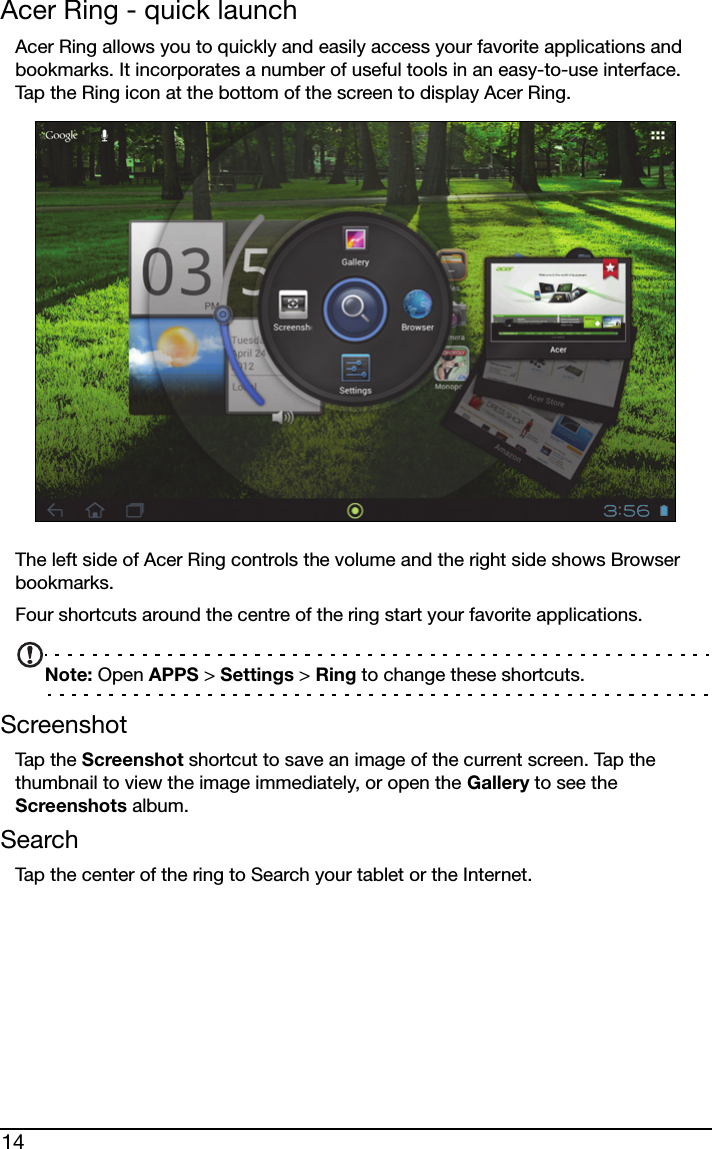 14Acer Ring - quick launchAcer Ring allows you to quickly and easily access your favorite applications and bookmarks. It incorporates a number of useful tools in an easy-to-use interface. Tap the Ring icon at the bottom of the screen to display Acer Ring.The left side of Acer Ring controls the volume and the right side shows Browser bookmarks.Four shortcuts around the centre of the ring start your favorite applications.Note: Open APPS &gt; Settings &gt; Ring to change these shortcuts.ScreenshotTap t he Screenshot shortcut to save an image of the current screen. Tap the thumbnail to view the image immediately, or open the Gallery to see the Screenshots album.SearchTap the center of the ring to Search your tablet or the Internet.