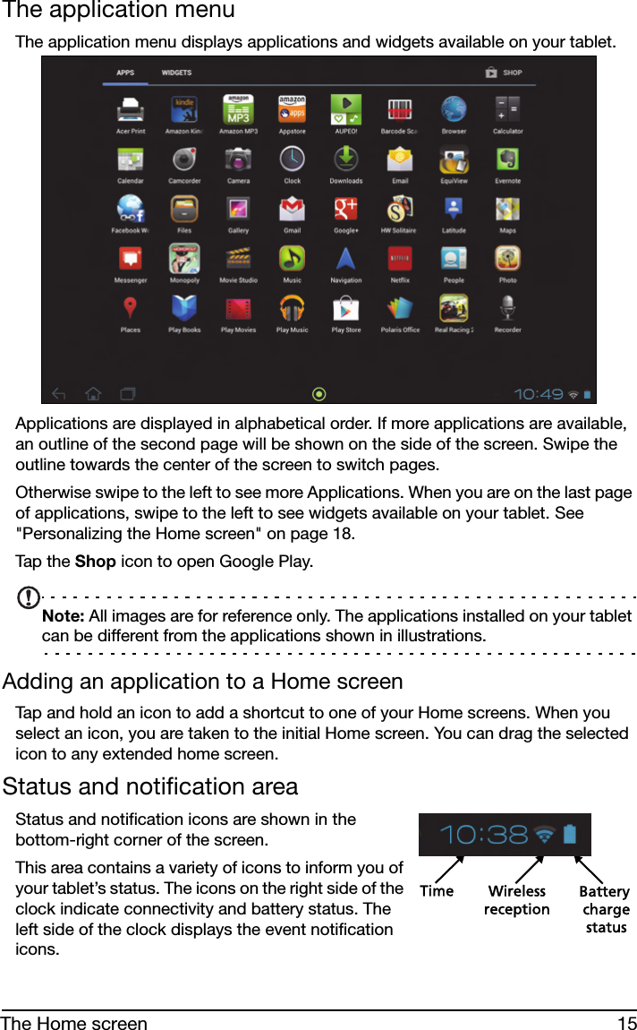 15The Home screenThe application menuThe application menu displays applications and widgets available on your tablet. Applications are displayed in alphabetical order. If more applications are available, an outline of the second page will be shown on the side of the screen. Swipe the outline towards the center of the screen to switch pages.Otherwise swipe to the left to see more Applications. When you are on the last page of applications, swipe to the left to see widgets available on your tablet. See &quot;Personalizing the Home screen&quot; on page 18.Tap t he Shop icon to open Google Play.Note: All images are for reference only. The applications installed on your tablet can be different from the applications shown in illustrations.Adding an application to a Home screenTap and hold an icon to add a shortcut to one of your Home screens. When you select an icon, you are taken to the initial Home screen. You can drag the selected icon to any extended home screen.Status and notification areaStatus and notification icons are shown in the bottom-right corner of the screen. Time Wireless Battery chargereceptionstatusThis area contains a variety of icons to inform you of your tablet’s status. The icons on the right side of the clock indicate connectivity and battery status. The left side of the clock displays the event notification icons.