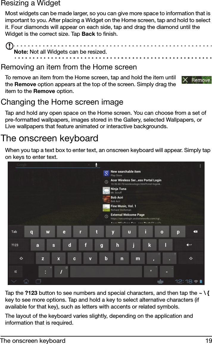 19The onscreen keyboardResizing a WidgetMost widgets can be made larger, so you can give more space to information that is important to you. After placing a Widget on the Home screen, tap and hold to select it. Four diamonds will appear on each side, tap and drag the diamond until the Widget is the correct size. Tap Back to finish.Note: Not all Widgets can be resized.Removing an item from the Home screenTo remove an item from the Home screen, tap and hold the item until the Remove option appears at the top of the screen. Simply drag the item to the Remove option.Changing the Home screen imageTap and hold any open space on the Home screen. You can choose from a set of pre-formatted wallpapers, images stored in the Gallery, selected Wallpapers, or Live wallpapers that feature animated or interactive backgrounds.The onscreen keyboardWhen you tap a text box to enter text, an onscreen keyboard will appear. Simply tap on keys to enter text.Tap t he ?123 button to see numbers and special characters, and then tap the ~ \ { key to see more options. Tap and hold a key to select alternative characters (if available for that key), such as letters with accents or related symbols.The layout of the keyboard varies slightly, depending on the application and information that is required.