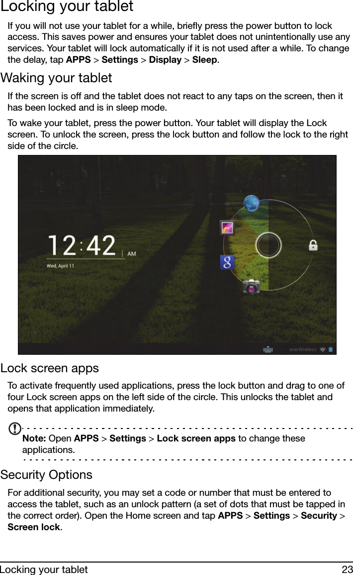 23Locking your tabletLocking your tabletIf you will not use your tablet for a while, briefly press the power button to lock access. This saves power and ensures your tablet does not unintentionally use any services. Your tablet will lock automatically if it is not used after a while. To change the delay, tap APPS &gt; Settings &gt; Display &gt; Sleep.Waking your tabletIf the screen is off and the tablet does not react to any taps on the screen, then it has been locked and is in sleep mode.To wake your tablet, press the power button. Your tablet will display the Lock screen. To unlock the screen, press the lock button and follow the lock to the right side of the circle.Lock screen appsTo activate frequently used applications, press the lock button and drag to one of four Lock screen apps on the left side of the circle. This unlocks the tablet and opens that application immediately.Note: Open APPS &gt; Settings &gt; Lock screen apps to change these applications.Security OptionsFor additional security, you may set a code or number that must be entered to access the tablet, such as an unlock pattern (a set of dots that must be tapped in the correct order). Open the Home screen and tap APPS &gt; Settings &gt; Security &gt; Screen lock.