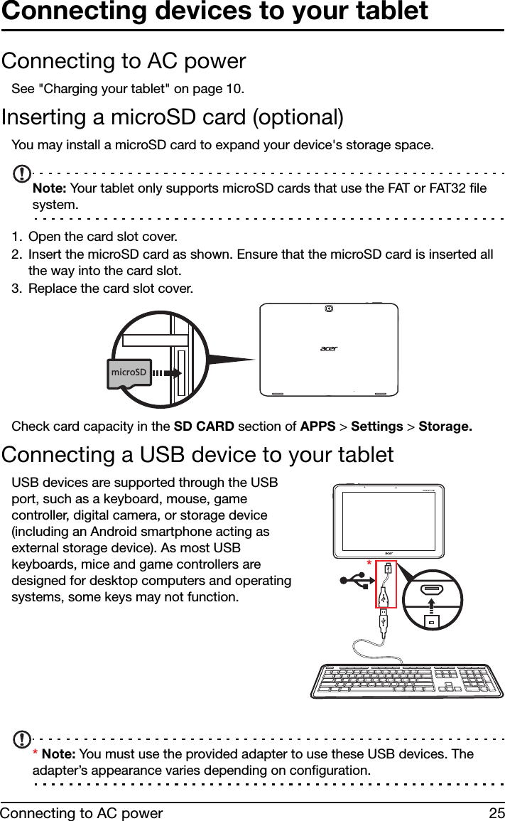 25Connecting to AC powerConnecting devices to your tabletConnecting to AC powerSee &quot;Charging your tablet&quot; on page 10.Inserting a microSD card (optional)You may install a microSD card to expand your device&apos;s storage space.Note: Your tablet only supports microSD cards that use the FAT or FAT32 file system.1. Open the card slot cover.2. Insert the microSD card as shown. Ensure that the microSD card is inserted all the way into the card slot.3. Replace the card slot cover.microSDCheck card capacity in the SD CARD section of APPS &gt; Settings &gt; Storage.Connecting a USB device to your tabletUSB devices are supported through the USB port, such as a keyboard, mouse, game controller, digital camera, or storage device (including an Android smartphone acting as external storage device). As most USB keyboards, mice and game controllers are designed for desktop computers and operating systems, some keys may not function.*       * Note: You must use the provided adapter to use these USB devices. The adapter’s appearance varies depending on configuration.