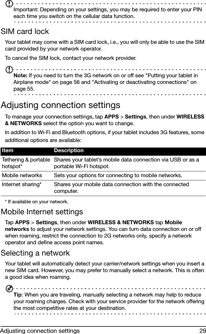 29Adjusting connection settingsImportant: Depending on your settings, you may be required to enter your PIN each time you switch on the cellular data function.SIM card lockYour tablet may come with a SIM card lock, i.e., you will only be able to use the SIM card provided by your network operator.To cancel the SIM lock, contact your network provider.Note: If you need to turn the 3G network on or off see &quot;Putting your tablet in Airplane mode&quot; on page 56 and &quot;Activating or deactivating connections&quot; on page 55.Adjusting connection settingsTo manage your connection settings, tap APPS &gt; Settings, then under WIRELESS &amp; NETWORKS select the option you want to change.In addition to Wi-Fi and Bluetooth options, if your tablet includes 3G features, some additional options are available:* If available on your network.Mobile Internet settingsTap  APPS &gt; Settings, then under WIRELESS &amp; NETWORKS tap Mobile networks to adjust your network settings. You can turn data connection on or off when roaming, restrict the connection to 2G networks only, specify a network operator and define access point names.Selecting a networkYour tablet will automatically detect your carrier/network settings when you insert a new SIM card. However, you may prefer to manually select a network. This is often a good idea when roaming.Tip: When you are traveling, manually selecting a network may help to reduce your roaming charges. Check with your service provider for the network offering the most competitive rates at your destination.Item DescriptionTethering &amp; portable hotspot*Shares your tablet’s mobile data connection via USB or as a portable Wi-Fi hotspot.Mobile networks Sets your options for connecting to mobile networks.Internet sharing* Shares your mobile data connection with the connected computer.