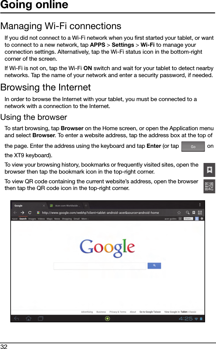 32Going onlineManaging Wi-Fi connectionsIf you did not connect to a Wi-Fi network when you first started your tablet, or want to connect to a new network, tap APPS &gt; Settings &gt; Wi-Fi to manage your connection settings. Alternatively, tap the Wi-Fi status icon in the bottom-right corner of the screen.If Wi-Fi is not on, tap the Wi-Fi ON switch and wait for your tablet to detect nearby networks. Tap the name of your network and enter a security password, if needed. Browsing the InternetIn order to browse the Internet with your tablet, you must be connected to a network with a connection to the Internet.Using the browserTo start browsing, tap Browser on the Home screen, or open the Application menu and select Browser. To enter a website address, tap the address box at the top of the page. Enter the address using the keyboard and tap Enter (or tap   on the XT9 keyboard).To view your browsing history, bookmarks or frequently visited sites, open the browser then tap the bookmark icon in the top-right corner.To view QR code containing the current website’s address, open the browser then tap the QR code icon in the top-right corner. 