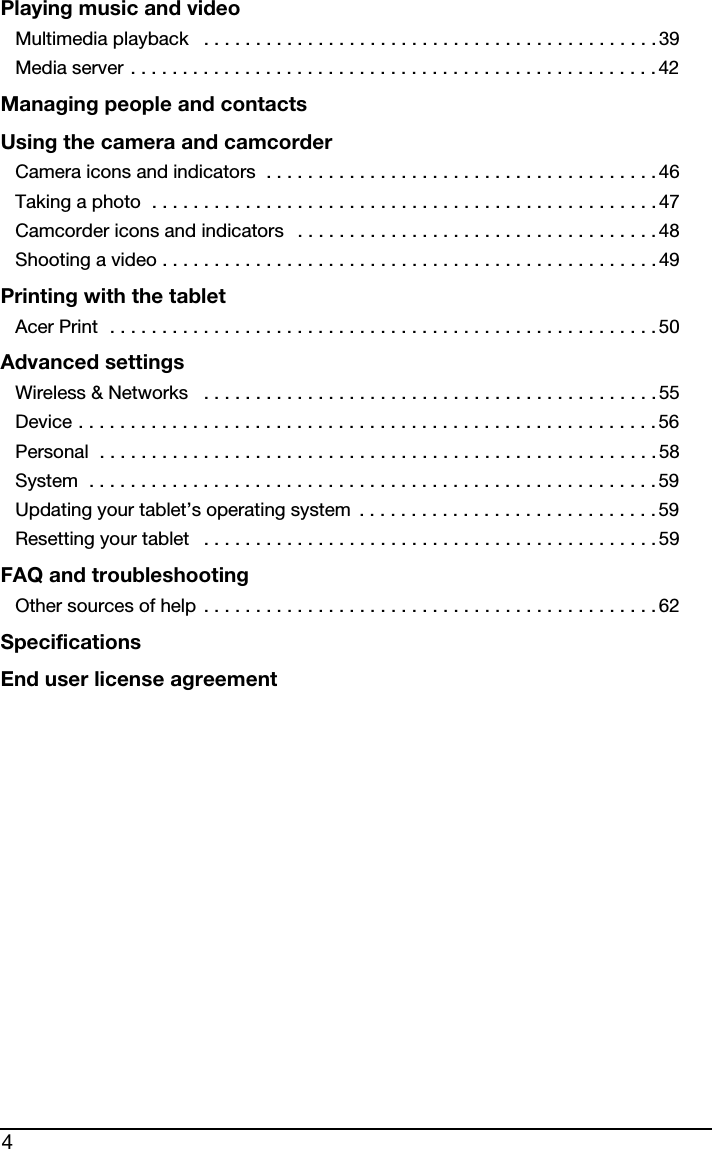4Playing music and videoMultimedia playback   . . . . . . . . . . . . . . . . . . . . . . . . . . . . . . . . . . . . . . . . . . . . 39Media server . . . . . . . . . . . . . . . . . . . . . . . . . . . . . . . . . . . . . . . . . . . . . . . . . . . 42Managing people and contactsUsing the camera and camcorderCamera icons and indicators  . . . . . . . . . . . . . . . . . . . . . . . . . . . . . . . . . . . . . . 46Taking a photo  . . . . . . . . . . . . . . . . . . . . . . . . . . . . . . . . . . . . . . . . . . . . . . . . . 47Camcorder icons and indicators   . . . . . . . . . . . . . . . . . . . . . . . . . . . . . . . . . . . 48Shooting a video . . . . . . . . . . . . . . . . . . . . . . . . . . . . . . . . . . . . . . . . . . . . . . . . 49Printing with the tabletAcer Print  . . . . . . . . . . . . . . . . . . . . . . . . . . . . . . . . . . . . . . . . . . . . . . . . . . . . . 50Advanced settingsWireless &amp; Networks   . . . . . . . . . . . . . . . . . . . . . . . . . . . . . . . . . . . . . . . . . . . .55Device . . . . . . . . . . . . . . . . . . . . . . . . . . . . . . . . . . . . . . . . . . . . . . . . . . . . . . . . 56Personal  . . . . . . . . . . . . . . . . . . . . . . . . . . . . . . . . . . . . . . . . . . . . . . . . . . . . . . 58System  . . . . . . . . . . . . . . . . . . . . . . . . . . . . . . . . . . . . . . . . . . . . . . . . . . . . . . . 59Updating your tablet’s operating system  . . . . . . . . . . . . . . . . . . . . . . . . . . . . . 59Resetting your tablet   . . . . . . . . . . . . . . . . . . . . . . . . . . . . . . . . . . . . . . . . . . . .59FAQ and troubleshootingOther sources of help . . . . . . . . . . . . . . . . . . . . . . . . . . . . . . . . . . . . . . . . . . . . 62SpecificationsEnd user license agreement