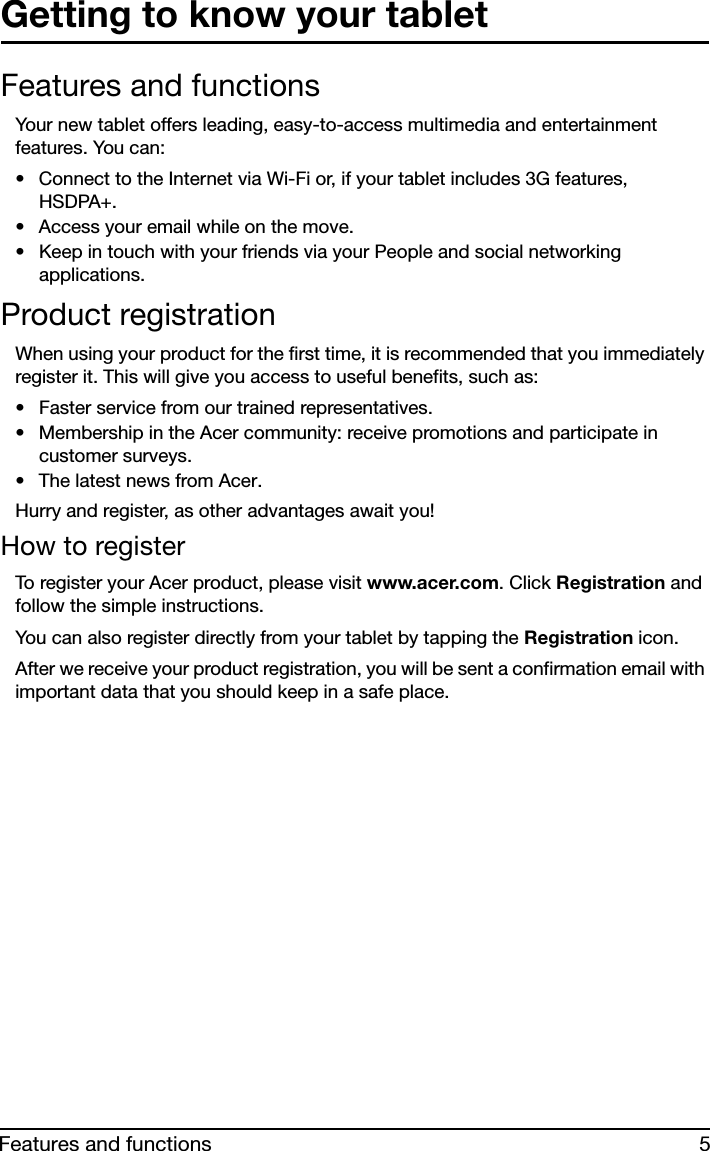 5Features and functionsGetting to know your tabletFeatures and functionsYour new tablet offers leading, easy-to-access multimedia and entertainment features. You can:• Connect to the Internet via Wi-Fi or, if your tablet includes 3G features, HSDPA+.• Access your email while on the move.• Keep in touch with your friends via your People and social networking applications.Product registrationWhen using your product for the first time, it is recommended that you immediately register it. This will give you access to useful benefits, such as:• Faster service from our trained representatives.• Membership in the Acer community: receive promotions and participate in customer surveys.• The latest news from Acer.Hurry and register, as other advantages await you!How to registerTo register your Acer product, please visit www.acer.com. Click Registration and follow the simple instructions. You can also register directly from your tablet by tapping the Registration icon.After we receive your product registration, you will be sent a confirmation email with important data that you should keep in a safe place.
