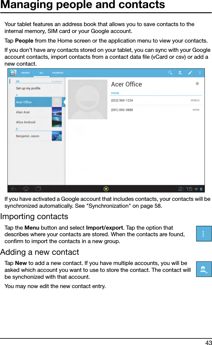 43Managing people and contactsYour tablet features an address book that allows you to save contacts to the internal memory, SIM card or your Google account.Tap  People from the Home screen or the application menu to view your contacts.If you don’t have any contacts stored on your tablet, you can sync with your Google account contacts, import contacts from a contact data file (vCard or csv) or add a new contact. If you have activated a Google account that includes contacts, your contacts will be synchronized automatically. See &quot;Synchronization&quot; on page 58.Importing contactsTap the  Menu button and select Import/export. Tap the option that describes where your contacts are stored. When the contacts are found, confirm to import the contacts in a new group.Adding a new contactTap  New to add a new contact. If you have multiple accounts, you will be asked which account you want to use to store the contact. The contact will be synchonized with that account.You may now edit the new contact entry.