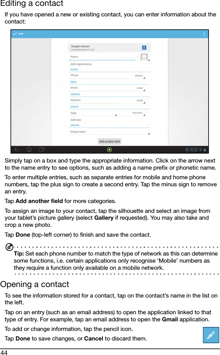 44Editing a contactIf you have opened a new or existing contact, you can enter information about the contact:Simply tap on a box and type the appropriate information. Click on the arrow next to the name entry to see options, such as adding a name prefix or phonetic name.To enter multiple entries, such as separate entries for mobile and home phone numbers, tap the plus sign to create a second entry. Tap the minus sign to remove an entry.Tap  Add another field for more categories.To assign an image to your contact, tap the silhouette and select an image from your tablet’s picture gallery (select Gallery if requested). You may also take and crop a new photo.Tap  Done (top-left corner) to finish and save the contact.Tip: Set each phone number to match the type of network as this can determine some functions, i.e. certain applications only recognise ‘Mobile’ numbers as they require a function only available on a mobile network.Opening a contactTo see the information stored for a contact, tap on the contact’s name in the list on the left. Tap on an entry (such as an email address) to open the application linked to that type of entry. For example, tap an email address to open the Gmail application.To add or change information, tap the pencil icon.Tap  Done to save changes, or Cancel to discard them.