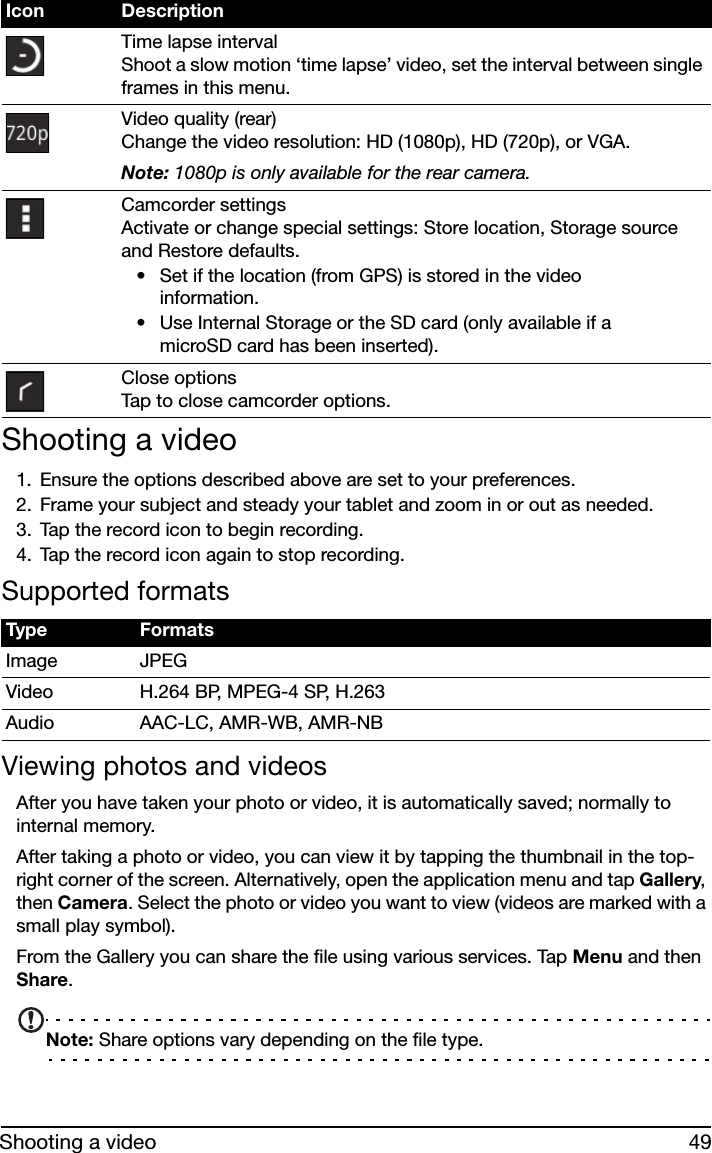 49Shooting a videoShooting a video1. Ensure the options described above are set to your preferences.2. Frame your subject and steady your tablet and zoom in or out as needed.3. Tap the record icon to begin recording. 4. Tap the record icon again to stop recording.Supported formatsViewing photos and videosAfter you have taken your photo or video, it is automatically saved; normally to internal memory.After taking a photo or video, you can view it by tapping the thumbnail in the top-right corner of the screen. Alternatively, open the application menu and tap Gallery, then Camera. Select the photo or video you want to view (videos are marked with a small play symbol).From the Gallery you can share the file using various services. Tap Menu and then Share.Note: Share options vary depending on the file type.Time lapse interval Shoot a slow motion ‘time lapse’ video, set the interval between single frames in this menu.Video quality (rear) Change the video resolution: HD (1080p), HD (720p), or VGA.Note: 1080p is only available for the rear camera.Camcorder settings Activate or change special settings: Store location, Storage source and Restore defaults.• Set if the location (from GPS) is stored in the video information.• Use Internal Storage or the SD card (only available if a microSD card has been inserted).Close options Tap to close camcorder options.Type FormatsImage JPEGVideo H.264 BP, MPEG-4 SP, H.263Audio AAC-LC, AMR-WB, AMR-NBIcon Description