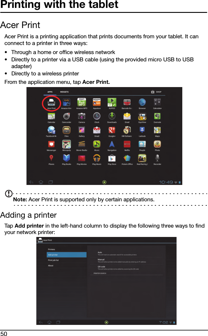 50Printing with the tabletAcer PrintAcer Print is a printing application that prints documents from your tablet. It can connect to a printer in three ways:• Through a home or office wireless network• Directly to a printer via a USB cable (using the provided micro USB to USB adapter)• Directly to a wireless printerFrom the application menu, tap Acer Print. Note: Acer Print is supported only by certain applications.Adding a printerTap  Add printer in the left-hand column to display the following three ways to find your network printer: 