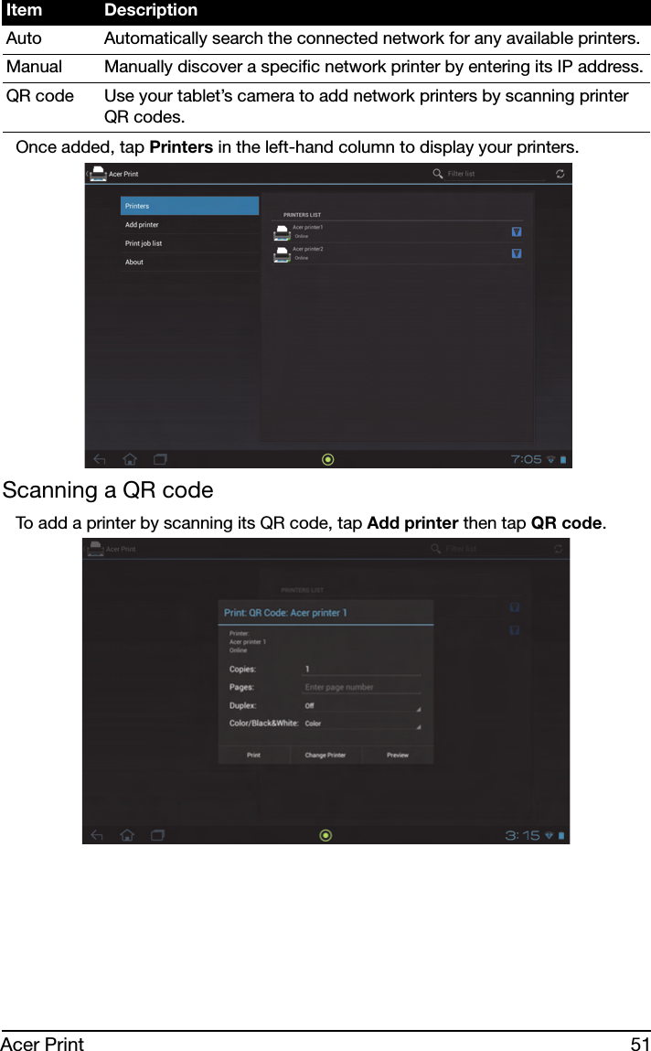 51Acer PrintOnce added, tap Printers in the left-hand column to display your printers. Scanning a QR codeTo add a printer by scanning its QR code, tap Add printer then tap QR code.Item DescriptionAuto Automatically search the connected network for any available printers.Manual Manually discover a specific network printer by entering its IP address.QR code Use your tablet’s camera to add network printers by scanning printer QR codes.