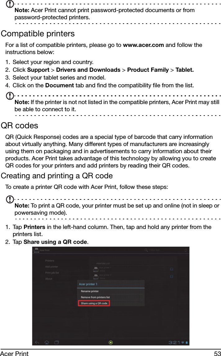 53Acer PrintNote: Acer Print cannot print password-protected documents or from password-protected printers.Compatible printersFor a list of compatible printers, please go to www.acer.com and follow the instructions below:1. Select your region and country.2. Click Support &gt; Drivers and Downloads &gt; Product Family &gt; Tab le t .3. Select your tablet series and model.4. Click on the Document tab and find the compatibility file from the list.Note: If the printer is not not listed in the compatible printers, Acer Print may still be able to connect to it.QR codesQR (Quick Response) codes are a special type of barcode that carry information about virtually anything. Many different types of manufacturers are increasingly using them on packaging and in advertisements to carry information about their products. Acer Print takes advantage of this technology by allowing you to create QR codes for your printers and add printers by reading their QR codes.Creating and printing a QR codeTo create a printer QR code with Acer Print, follow these steps:Note: To print a QR code, your printer must be set up and online (not in sleep or powersaving mode).1. Tap Printers in the left-hand column. Then, tap and hold any printer from the printers list.2. Tap Share using a QR code.