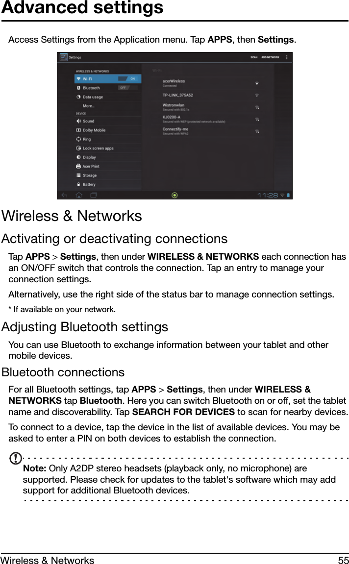 55Wireless &amp; NetworksAdvanced settingsAccess Settings from the Application menu. Tap APPS, then Settings.Wireless &amp; NetworksActivating or deactivating connectionsTap APPS &gt; Settings, then under WIRELESS &amp; NETWORKS each connection has an ON/OFF switch that controls the connection. Tap an entry to manage your connection settings.Alternatively, use the right side of the status bar to manage connection settings.* If available on your network.Adjusting Bluetooth settingsYou can use Bluetooth to exchange information between your tablet and other mobile devices.Bluetooth connectionsFor all Bluetooth settings, tap APPS &gt; Settings, then under WIRELESS &amp; NETWORKS tap Bluetooth. Here you can switch Bluetooth on or off, set the tablet name and discoverability. Tap SEARCH FOR DEVICES to scan for nearby devices.To connect to a device, tap the device in the list of available devices. You may be asked to enter a PIN on both devices to establish the connection.Note: Only A2DP stereo headsets (playback only, no microphone) are supported. Please check for updates to the tablet&apos;s software which may add support for additional Bluetooth devices.