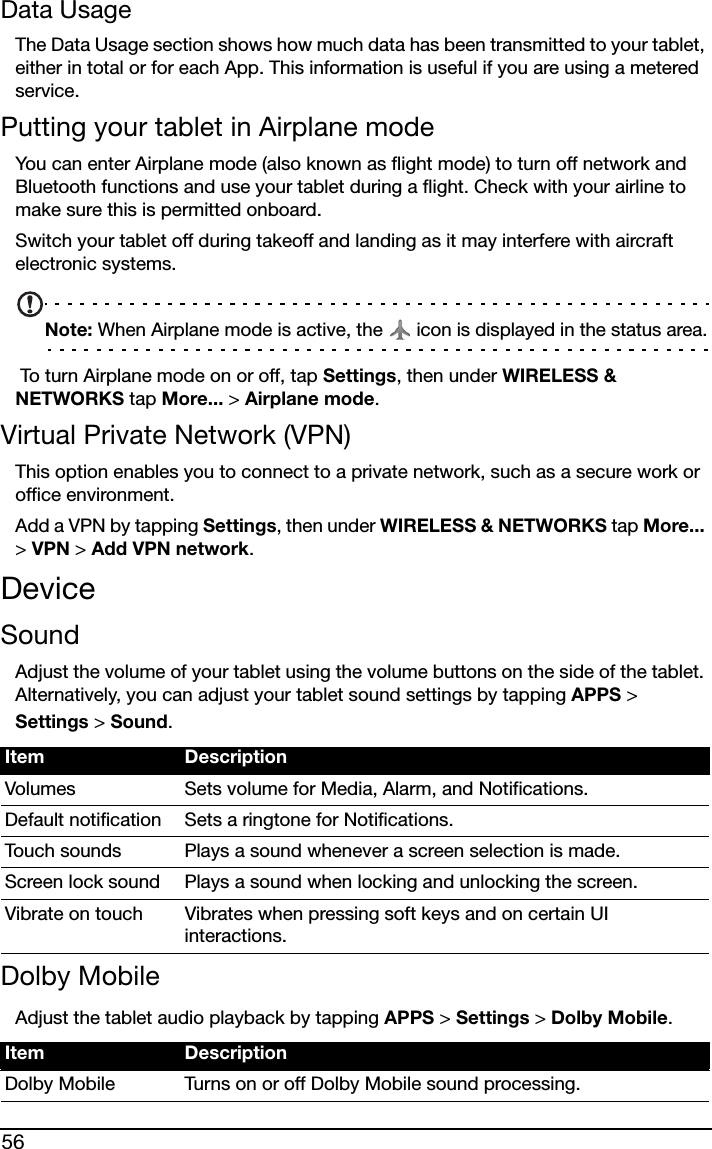 56Data UsageThe Data Usage section shows how much data has been transmitted to your tablet, either in total or for each App. This information is useful if you are using a metered service.Putting your tablet in Airplane modeYou can enter Airplane mode (also known as flight mode) to turn off network and Bluetooth functions and use your tablet during a flight. Check with your airline to make sure this is permitted onboard.Switch your tablet off during takeoff and landing as it may interfere with aircraft electronic systems.Note: When Airplane mode is active, the   icon is displayed in the status area. To turn Airplane mode on or off, tap Settings, then under WIRELESS &amp; NETWORKS tap More... &gt; Airplane mode.Virtual Private Network (VPN)This option enables you to connect to a private network, such as a secure work or office environment.Add a VPN by tapping Settings, then under WIRELESS &amp; NETWORKS tap More... &gt; VPN &gt; Add VPN network.DeviceSoundAdjust the volume of your tablet using the volume buttons on the side of the tablet. Alternatively, you can adjust your tablet sound settings by tapping APPS &gt; Settings &gt; Sound.Dolby MobileAdjust the tablet audio playback by tapping APPS &gt; Settings &gt; Dolby Mobile.Item DescriptionVolumes Sets volume for Media, Alarm, and Notifications.Default notification Sets a ringtone for Notifications.Touch sounds Plays a sound whenever a screen selection is made.Screen lock sound Plays a sound when locking and unlocking the screen.Vibrate on touch Vibrates when pressing soft keys and on certain UI interactions.Item DescriptionDolby Mobile Turns on or off Dolby Mobile sound processing.