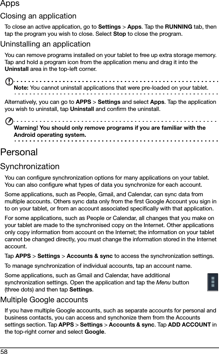 58AppsClosing an applicationTo close an active application, go to Settings &gt; Apps. Tap the RUNNING tab, then tap the program you wish to close. Select Stop to close the program.Uninstalling an applicationYou can remove programs installed on your tablet to free up extra storage memory. Tap and hold a program icon from the application menu and drag it into the Uninstall area in the top-left corner. Note: You cannot uninstall applications that were pre-loaded on your tablet.Alternatively, you can go to APPS &gt; Settings and select Apps. Tap the application you wish to uninstall, tap Uninstall and confirm the uninstall.Warning! You should only remove programs if you are familiar with the Android operating system.PersonalSynchronizationYou can configure synchronization options for many applications on your tablet. You can also configure what types of data you synchronize for each account.Some applications, such as People, Gmail, and Calendar, can sync data from multiple accounts. Others sync data only from the first Google Account you sign in to on your tablet, or from an account associated specifically with that application.For some applications, such as People or Calendar, all changes that you make on your tablet are made to the synchronised copy on the Internet. Other applications only copy information from account on the Internet; the information on your tablet cannot be changed directly, you must change the information stored in the Internet account.Tap  APPS &gt; Settings &gt; Accounts &amp; sync to access the synchronization settings.To manage synchronization of individual accounts, tap an account name.Some applications, such as Gmail and Calendar, have additional synchronization settings. Open the application and tap the Menu button (three dots) and then tap Settings.Multiple Google accountsIf you have multiple Google accounts, such as separate accounts for personal and business contacts, you can access and synchonize them from the Accounts settings section. Tap APPS &gt; Settings &gt; Accounts &amp; sync. Tap ADD ACCOUNT in the top-right corner and select Google.