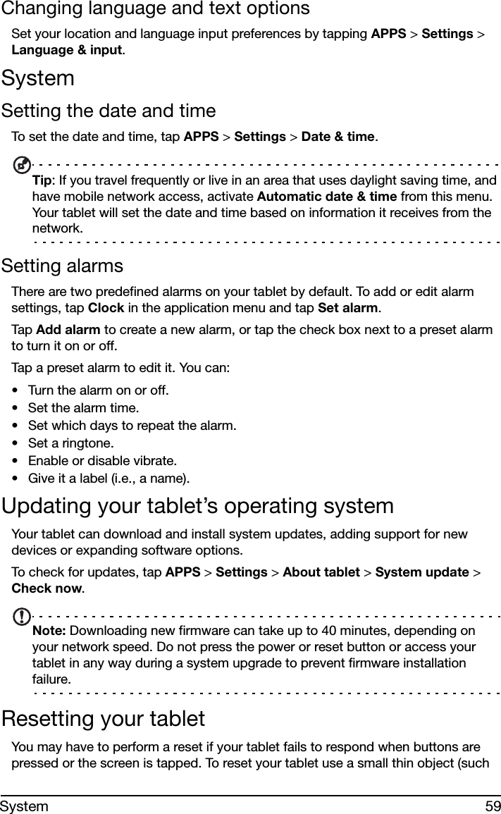 59SystemChanging language and text optionsSet your location and language input preferences by tapping APPS &gt; Settings &gt; Language &amp; input.SystemSetting the date and timeTo set the date and time, tap APPS &gt; Settings &gt; Date &amp; time.Tip: If you travel frequently or live in an area that uses daylight saving time, and have mobile network access, activate Automatic date &amp; time from this menu. Your tablet will set the date and time based on information it receives from the network.Setting alarmsThere are two predefined alarms on your tablet by default. To add or edit alarm settings, tap Clock in the application menu and tap Set alarm.Tap  Add alarm to create a new alarm, or tap the check box next to a preset alarm to turn it on or off.Tap a preset alarm to edit it. You can:• Turn the alarm on or off.• Set the alarm time.• Set which days to repeat the alarm.• Set a ringtone.• Enable or disable vibrate.• Give it a label (i.e., a name).Updating your tablet’s operating systemYour tablet can download and install system updates, adding support for new devices or expanding software options.To check for updates, tap APPS &gt; Settings &gt; About tablet &gt; System update &gt; Check now.Note: Downloading new firmware can take up to 40 minutes, depending on your network speed. Do not press the power or reset button or access your tablet in any way during a system upgrade to prevent firmware installation failure.Resetting your tabletYou may have to perform a reset if your tablet fails to respond when buttons are pressed or the screen is tapped. To reset your tablet use a small thin object (such 