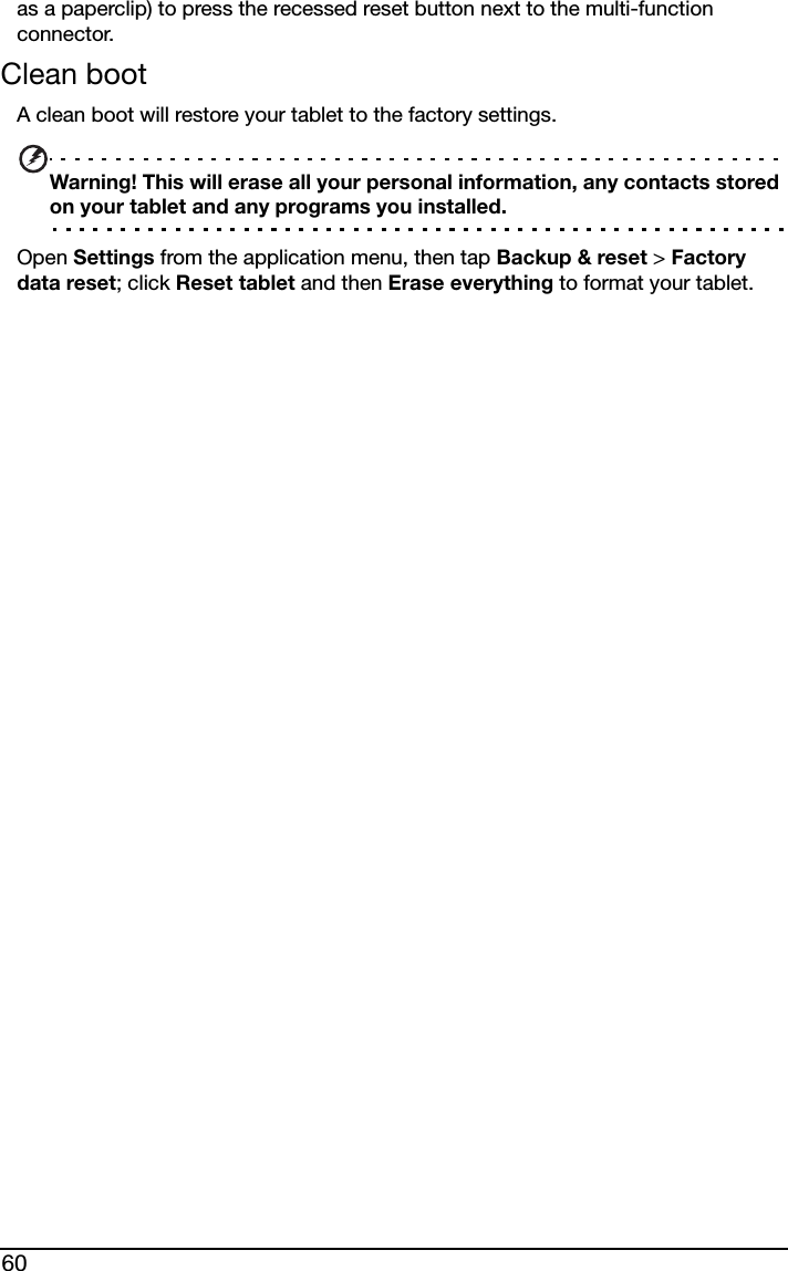 60as a paperclip) to press the recessed reset button next to the multi-function connector.Clean bootA clean boot will restore your tablet to the factory settings.Warning! This will erase all your personal information, any contacts stored on your tablet and any programs you installed.Open Settings from the application menu, then tap Backup &amp; reset &gt; Factory data reset; click Reset tablet and then Erase everything to format your tablet.