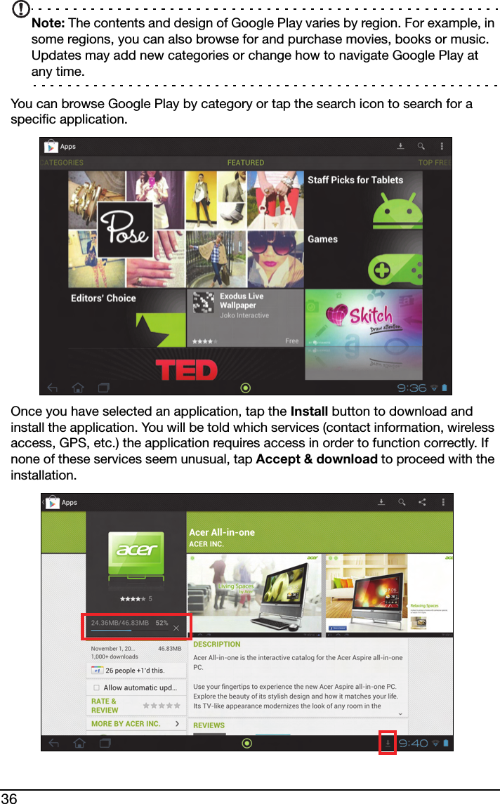 36Note: The contents and design of Google Play varies by region. For example, in some regions, you can also browse for and purchase movies, books or music. Updates may add new categories or change how to navigate Google Play at any time.You can browse Google Play by category or tap the search icon to search for a specific application. Once you have selected an application, tap the Install button to download and install the application. You will be told which services (contact information, wireless access, GPS, etc.) the application requires access in order to function correctly. If none of these services seem unusual, tap Accept &amp; download to proceed with the installation.