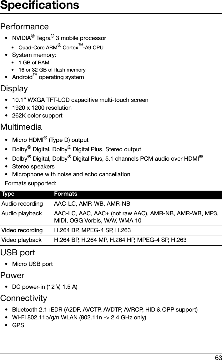 63SpecificationsPerformance•NVIDIA® Teg r a ® 3 mobile processor•Quad-Core ARM® Cortex™-A9 CPU• System memory:•1 GB of RAM• 16 or 32 GB of flash memory•Android™ operating systemDisplay• 10.1” WXGA TFT-LCD capacitive multi-touch screen• 1920 x 1200 resolution• 262K color supportMultimedia• Micro HDMI® (Type D) output•Dolby® Digital, Dolby® Digital Plus, Stereo output•Dolby® Digital, Dolby® Digital Plus, 5.1 channels PCM audio over HDMI®•Stereo speakers• Microphone with noise and echo cancellationFormats supported:USB port• Micro USB portPower• DC power-in (12 V, 1.5 A)Connectivity• Bluetooth 2.1+EDR (A2DP, AVCTP, AVDTP, AVRCP, HID &amp; OPP support)• Wi-Fi 802.11b/g/n WLAN (802.11n -&gt; 2.4 GHz only)•GPSType FormatsAudio recording AAC-LC, AMR-WB, AMR-NBAudio playback AAC-LC, AAC, AAC+ (not raw AAC), AMR-NB, AMR-WB, MP3, MIDI, OGG Vorbis, WAV, WMA 10Video recording H.264 BP, MPEG-4 SP, H.263Video playback H.264 BP, H.264 MP, H.264 HP, MPEG-4 SP, H.263