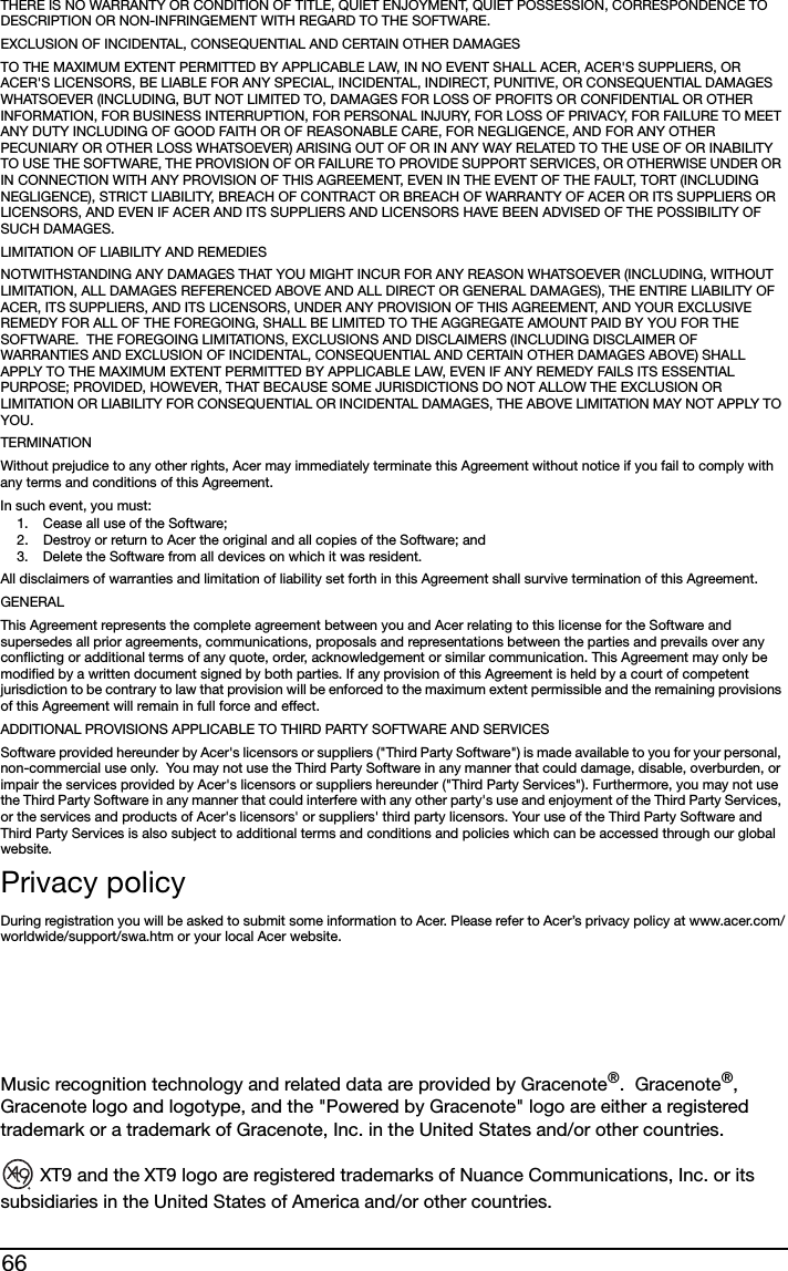66THERE IS NO WARRANTY OR CONDITION OF TITLE, QUIET ENJOYMENT, QUIET POSSESSION, CORRESPONDENCE TO DESCRIPTION OR NON-INFRINGEMENT WITH REGARD TO THE SOFTWARE.EXCLUSION OF INCIDENTAL, CONSEQUENTIAL AND CERTAIN OTHER DAMAGESTO THE MAXIMUM EXTENT PERMITTED BY APPLICABLE LAW, IN NO EVENT SHALL ACER, ACER&apos;S SUPPLIERS, OR ACER&apos;S LICENSORS, BE LIABLE FOR ANY SPECIAL, INCIDENTAL, INDIRECT, PUNITIVE, OR CONSEQUENTIAL DAMAGES WHATSOEVER (INCLUDING, BUT NOT LIMITED TO, DAMAGES FOR LOSS OF PROFITS OR CONFIDENTIAL OR OTHER INFORMATION, FOR BUSINESS INTERRUPTION, FOR PERSONAL INJURY, FOR LOSS OF PRIVACY, FOR FAILURE TO MEET ANY DUTY INCLUDING OF GOOD FAITH OR OF REASONABLE CARE, FOR NEGLIGENCE, AND FOR ANY OTHER PECUNIARY OR OTHER LOSS WHATSOEVER) ARISING OUT OF OR IN ANY WAY RELATED TO THE USE OF OR INABILITY TO USE THE SOFTWARE, THE PROVISION OF OR FAILURE TO PROVIDE SUPPORT SERVICES, OR OTHERWISE UNDER OR IN CONNECTION WITH ANY PROVISION OF THIS AGREEMENT, EVEN IN THE EVENT OF THE FAULT, TORT (INCLUDING NEGLIGENCE), STRICT LIABILITY, BREACH OF CONTRACT OR BREACH OF WARRANTY OF ACER OR ITS SUPPLIERS OR LICENSORS, AND EVEN IF ACER AND ITS SUPPLIERS AND LICENSORS HAVE BEEN ADVISED OF THE POSSIBILITY OF SUCH DAMAGES.LIMITATION OF LIABILITY AND REMEDIESNOTWITHSTANDING ANY DAMAGES THAT YOU MIGHT INCUR FOR ANY REASON WHATSOEVER (INCLUDING, WITHOUT LIMITATION, ALL DAMAGES REFERENCED ABOVE AND ALL DIRECT OR GENERAL DAMAGES), THE ENTIRE LIABILITY OF ACER, ITS SUPPLIERS, AND ITS LICENSORS, UNDER ANY PROVISION OF THIS AGREEMENT, AND YOUR EXCLUSIVE REMEDY FOR ALL OF THE FOREGOING, SHALL BE LIMITED TO THE AGGREGATE AMOUNT PAID BY YOU FOR THE SOFTWARE.  THE FOREGOING LIMITATIONS, EXCLUSIONS AND DISCLAIMERS (INCLUDING DISCLAIMER OF WARRANTIES AND EXCLUSION OF INCIDENTAL, CONSEQUENTIAL AND CERTAIN OTHER DAMAGES ABOVE) SHALL APPLY TO THE MAXIMUM EXTENT PERMITTED BY APPLICABLE LAW, EVEN IF ANY REMEDY FAILS ITS ESSENTIAL PURPOSE; PROVIDED, HOWEVER, THAT BECAUSE SOME JURISDICTIONS DO NOT ALLOW THE EXCLUSION OR LIMITATION OR LIABILITY FOR CONSEQUENTIAL OR INCIDENTAL DAMAGES, THE ABOVE LIMITATION MAY NOT APPLY TO YOU. TERMINATIONWithout prejudice to any other rights, Acer may immediately terminate this Agreement without notice if you fail to comply with any terms and conditions of this Agreement.In such event, you must:1. Cease all use of the Software;2. Destroy or return to Acer the original and all copies of the Software; and3. Delete the Software from all devices on which it was resident.All disclaimers of warranties and limitation of liability set forth in this Agreement shall survive termination of this Agreement.GENERALThis Agreement represents the complete agreement between you and Acer relating to this license for the Software and supersedes all prior agreements, communications, proposals and representations between the parties and prevails over any conflicting or additional terms of any quote, order, acknowledgement or similar communication. This Agreement may only be modified by a written document signed by both parties. If any provision of this Agreement is held by a court of competent jurisdiction to be contrary to law that provision will be enforced to the maximum extent permissible and the remaining provisions of this Agreement will remain in full force and effect.ADDITIONAL PROVISIONS APPLICABLE TO THIRD PARTY SOFTWARE AND SERVICESSoftware provided hereunder by Acer&apos;s licensors or suppliers (&quot;Third Party Software&quot;) is made available to you for your personal, non-commercial use only.  You may not use the Third Party Software in any manner that could damage, disable, overburden, or impair the services provided by Acer&apos;s licensors or suppliers hereunder (&quot;Third Party Services&quot;). Furthermore, you may not use the Third Party Software in any manner that could interfere with any other party&apos;s use and enjoyment of the Third Party Services, or the services and products of Acer&apos;s licensors&apos; or suppliers&apos; third party licensors. Your use of the Third Party Software and Third Party Services is also subject to additional terms and conditions and policies which can be accessed through our global website.Privacy policyDuring registration you will be asked to submit some information to Acer. Please refer to Acer’s privacy policy at www.acer.com/worldwide/support/swa.htm or your local Acer website.Music recognition technology and related data are provided by Gracenote®.  Gracenote®, Gracenote logo and logotype, and the &quot;Powered by Gracenote&quot; logo are either a registered trademark or a trademark of Gracenote, Inc. in the United States and/or other countries. XT9 and the XT9 logo are registered trademarks of Nuance Communications, Inc. or its subsidiaries in the United States of America and/or other countries.