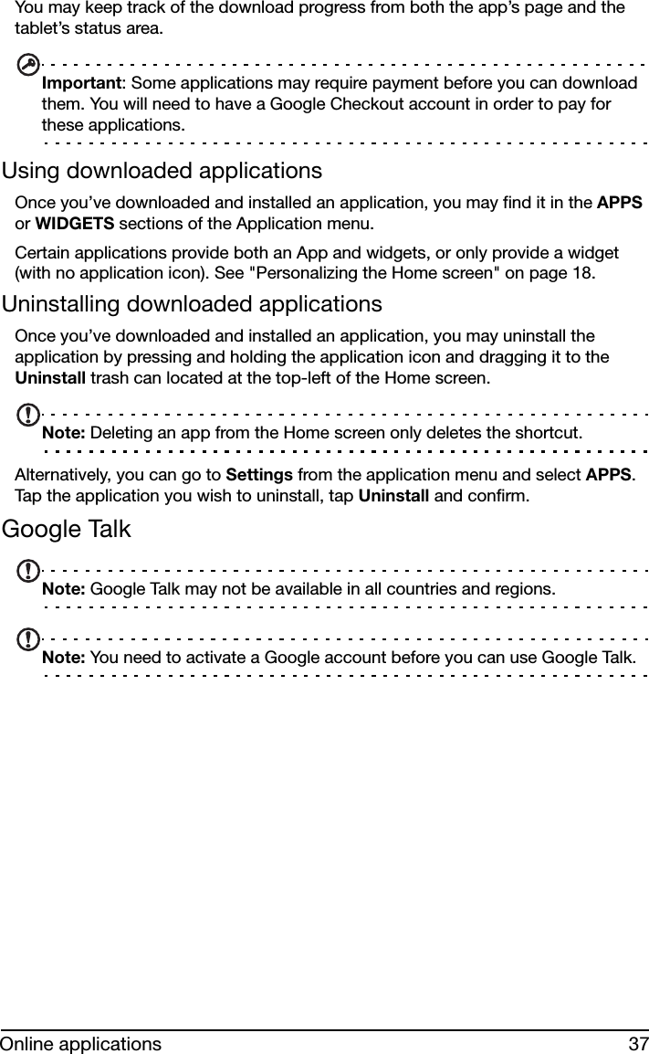 37Online applicationsYou may keep track of the download progress from both the app’s page and the tablet’s status area.Important: Some applications may require payment before you can download them. You will need to have a Google Checkout account in order to pay for these applications.Using downloaded applicationsOnce you’ve downloaded and installed an application, you may find it in the APPS or WIDGETS sections of the Application menu.Certain applications provide both an App and widgets, or only provide a widget (with no application icon). See &quot;Personalizing the Home screen&quot; on page 18.Uninstalling downloaded applicationsOnce you’ve downloaded and installed an application, you may uninstall the application by pressing and holding the application icon and dragging it to the Uninstall trash can located at the top-left of the Home screen.Note: Deleting an app from the Home screen only deletes the shortcut.Alternatively, you can go to Settings from the application menu and select APPS. Tap the application you wish to uninstall, tap Uninstall and confirm.Google TalkNote: Google Talk may not be available in all countries and regions.Note: You need to activate a Google account before you can use Google Talk.