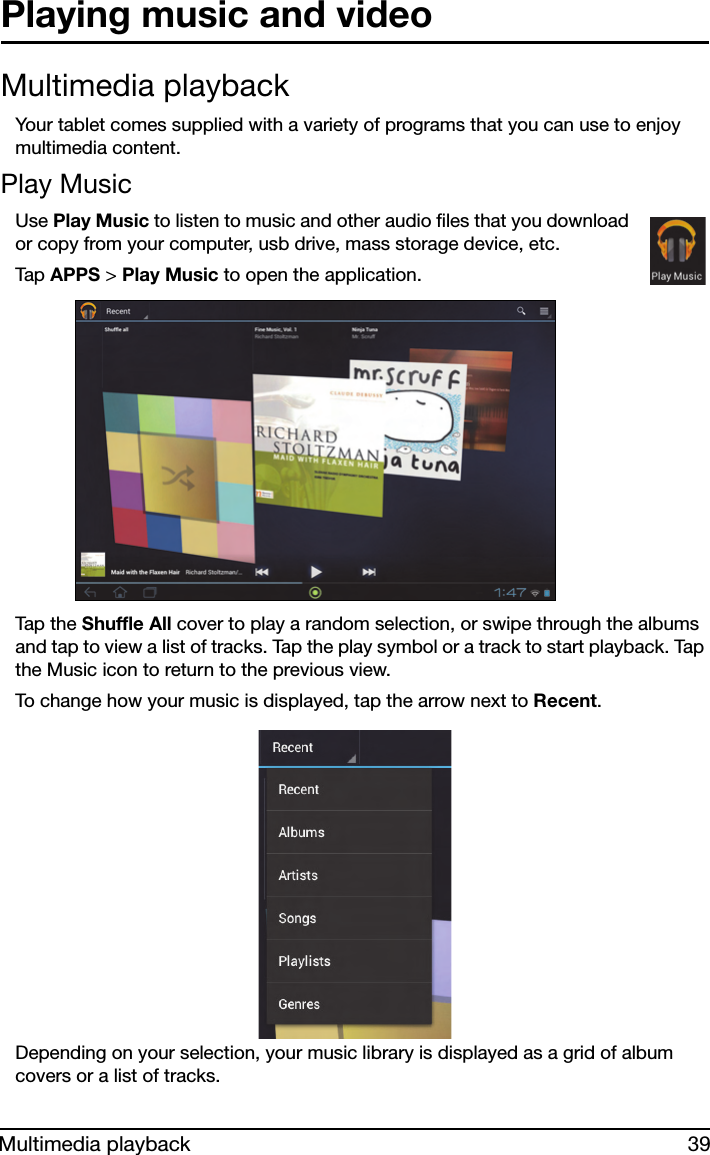 39Multimedia playbackPlaying music and videoMultimedia playbackYour tablet comes supplied with a variety of programs that you can use to enjoy multimedia content.Play MusicUse Play Music to listen to music and other audio files that you download or copy from your computer, usb drive, mass storage device, etc. Tap  APPS &gt; Play Music to open the application.Tap the  Shuffle All cover to play a random selection, or swipe through the albums and tap to view a list of tracks. Tap the play symbol or a track to start playback. Tap the Music icon to return to the previous view.To change how your music is displayed, tap the arrow next to Recent.Depending on your selection, your music library is displayed as a grid of album covers or a list of tracks.