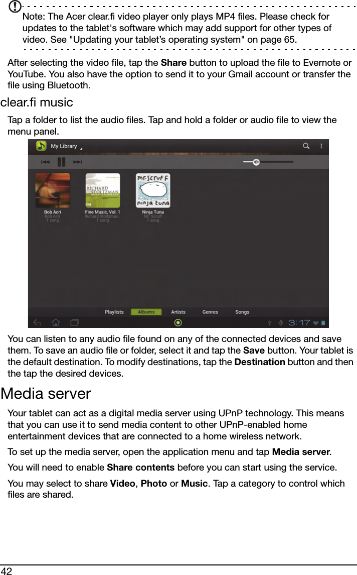 42Note: The Acer clear.fi video player only plays MP4 files. Please check for updates to the tablet&apos;s software which may add support for other types of video. See &quot;Updating your tablet’s operating system&quot; on page 65.After selecting the video file, tap the Share button to upload the file to Evernote or YouTube. You also have the option to send it to your Gmail account or transfer the file using Bluetooth.clear.fi musicTap a folder to list the audio files. Tap and hold a folder or audio file to view the menu panel.You can listen to any audio file found on any of the connected devices and save them. To save an audio file or folder, select it and tap the Save button. Your tablet is the default destination. To modify destinations, tap the Destination button and then the tap the desired devices.Media serverYour tablet can act as a digital media server using UPnP technology. This means that you can use it to send media content to other UPnP-enabled home entertainment devices that are connected to a home wireless network.To set up the media server, open the application menu and tap Media server.You will need to enable Share contents before you can start using the service.You may select to share Video, Photo or Music. Tap a category to control which files are shared.