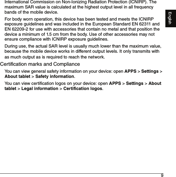 9EnglishInternational Commission on Non-Ionizing Radiation Protection (ICNIRP). The maximum SAR value is calculated at the highest output level in all frequency bands of the mobile device.For body worn operation, this device has been tested and meets the ICNIRP exposure guidelines and was included in the European Standard EN 62311 and EN 62209-2 for use with accessories that contain no metal and that position the device a minimum of 1.5 cm from the body. Use of other accessories may not ensure compliance with ICNIRP exposure guidelines.During use, the actual SAR level is usually much lower than the maximum value, because the mobile device works in different output levels. It only transmits with as much output as is required to reach the network.Certification marks and ComplianceYou can view general safety information on your device: open APPS &gt; Settings &gt; About tablet &gt; Safety information.You can view certification logos on your device: open APPS &gt; Settings &gt; About tablet &gt; Legal information &gt; Certification logos.