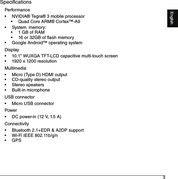 3EnglishSpecificationsPerformance• NVIDIA® Tegra® 3 mobile processor• Quad Core ARM® Cortex™-A9•System memory:• 1 GB of RAM• 16 or 32GB of flash memory• Google Android™ operating systemDisplay• 10.1” WUXGA TFT-LCD capacitive multi-touch screen• 1920 x 1200 resolutionMultimedia• Micro (Type D) HDMI output• CD-quality stereo output• Stereo speakers• Built-inmicrophoneUSB connector• Micro USB connectorPower• DC power-in (12 V, 1.5 A)Connectivity• Bluetooth 2.1+EDR &amp; A2DP support• Wi-Fi IEEE 802.11b/g/n•GPS