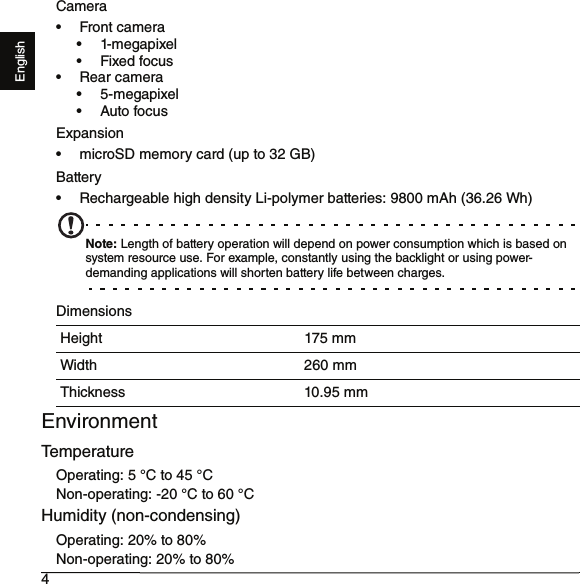 4EnglishCamera•Front camera• 1-megapixel•Fixed focus• Rear camera• 5-megapixel• Auto focusExpansion• microSD memory card (up to 32 GB)Battery• Rechargeable high density Li-polymer batteries: 9800 mAh (36.26 Wh)Note: Length of battery operation will depend on power consumption which is based on system resource use. For example, constantly using the backlight or using power-demanding applications will shorten battery life between charges.DimensionsEnvironmentTemperatureOperating: 5 °C to 45 °CNon-operating: -20 °C to 60 °CHumidity (non-condensing)Operating: 20% to 80%Non-operating: 20% to 80%Height 175 mmWidth 260 mmThickness 10.95 mm
