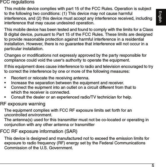 5EnglishFCC regulationsThis mobile device complies with part 15 of the FCC Rules. Operation is subject to the following two conditions: (1) This device may not cause harmful interference, and (2) this device must accept any interference received, including interference that may cause undesired operation.This mobile device has been tested and found to comply with the limits for a Class B digital device, pursuant to Part 15 of the FCC Rules. These limits are designed to provide reasonable protection against harmful interference in a residential installation. However, there is no guarantee that interference will not occur in a particular installation.Changes or modifications not expressly approved by the party responsible for compliance could void the user&apos;s authority to operate the equipment.If this equipment does cause interference to radio and television encouraged to try to correct the interference by one or more of the following measures:• Reorient or relocate the receiving antenna.• Increase the separation between the equipment and receiver.• Connect the euipment into an outlet on a circuit different from that to which the receiver is connected.• Consult the dealer or an experienced radio/TV technician for help.RF exposure warningThe equipment complies with FCC RF exposure limits set forth for an uncontrolled environment.The antenna(s) used for this transmitter must not be co-located or operating in conjunction with any other antenna or transmitterFCC RF exposure information (SAR)This device is designed and manufactured not to exceed the emission limits for exposure to radio frequency (RF) energy set by the Federal Communications Commission of the U.S. Government. 