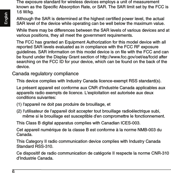 6EnglishThe exposure standard for wireless devices employs a unit of measurement known as the Specific Absorption Rate, or SAR. The SAR limit set by the FCC is 1.6 W/kg.Although the SAR is determined at the highest certified power level, the actual SAR level of the device while operating can be well below the maximum value.While there may be differences between the SAR levels of various devices and at various positions, they all meet the government requirements.The FCC has granted an Equipment Authorization for this model device with all reported SAR levels evaluated as in compliance with the FCC RF exposure guidelines. SAR information on this model device is on file with the FCC and can be found under the Display Grant section of http://www.fcc.gov/oet/ea/fccid after searching on the FCC ID for your device, which can be found on the back of the device.Canada regulatory complianceThis device complies with Industry Canada licence-exempt RSS standard(s).Le présent appareil est conforme aux CNR d&apos;Industrie Canada applicables aux appareils radio exempts de licence. L&apos;exploitation est autorisée aux deux conditions suivantes: (1) l&apos;appareil ne doit pas produire de brouillage, et (2) l&apos;utilisateur de l&apos;appareil doit accepter tout brouillage radioélectrique subi,     même si le brouillage est susceptible d&apos;en compromettre le fonctionnement.This Class B digital apparatus complies with Canadian ICES-003.Cet appareil numérique de la classe B est conforme à la norme NMB-003 du Canada.This Category II radio communication device complies with Industry Canada Standard RSS-310. Ce dispositif de radio communication de catégorie II respecte la norme CNR-310 d’Industrie Canada.