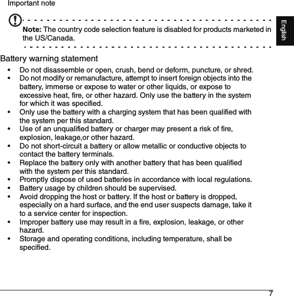 7EnglishImportant noteNote: The country code selection feature is disabled for products marketed in the US/Canada.Battery warning statement• Do not disassemble or open, crush, bend or deform, puncture, or shred.• Do not modify or remanufacture, attempt to insert foreign objects into the battery, immerse or expose to water or other liquids, or expose to excessive heat, fire, or other hazard. Only use the battery in the system for which it was specified.• Only use the battery with a charging system that has been qualified with the system per this standard.• Use of an unqualified battery or charger may present a risk of fire, explosion, leakage,or other hazard.• Do not short-circuit a battery or allow metallic or conductive objects to contact the battery terminals.• Replace the battery only with another battery that has been qualified with the system per this standard.• Promptly dispose of used batteries in accordance with local regulations.• Battery usage by children should be supervised.• Avoid dropping the host or battery. If the host or battery is dropped, especially on a hard surface, and the end user suspects damage, take it to a service center for inspection.• Improper battery use may result in a fire, explosion, leakage, or other hazard.• Storage and operating conditions, including temperature, shall be specified.